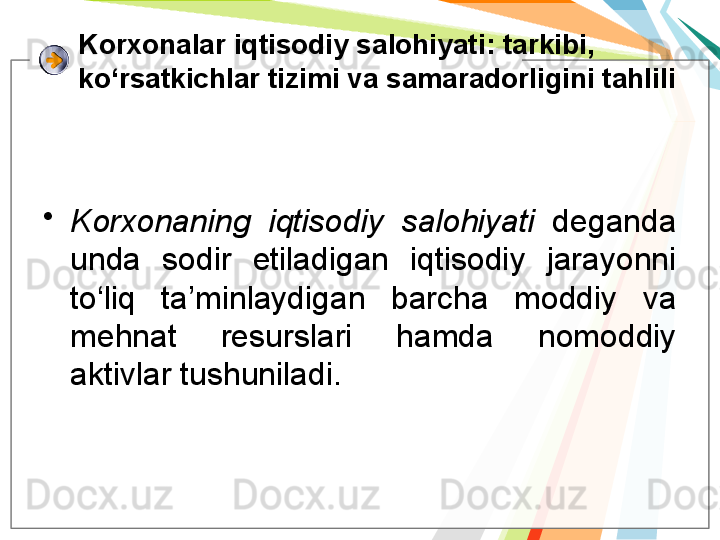 K orxonalar iqtisodiy salohiyati : tarkibi, 
ko‘rsatkichlar tizimi va samaradorligini tahlili
•
Korxonaning  iqtisodiy  salohiyati   deganda 
unda  sodir  etiladigan  iqtisodiy  jarayonni 
to‘liq  ta’minlaydigan  barcha  moddiy  va 
mehnat  resurslari  hamda  nomoddiy 
aktivlar tushuniladi.    