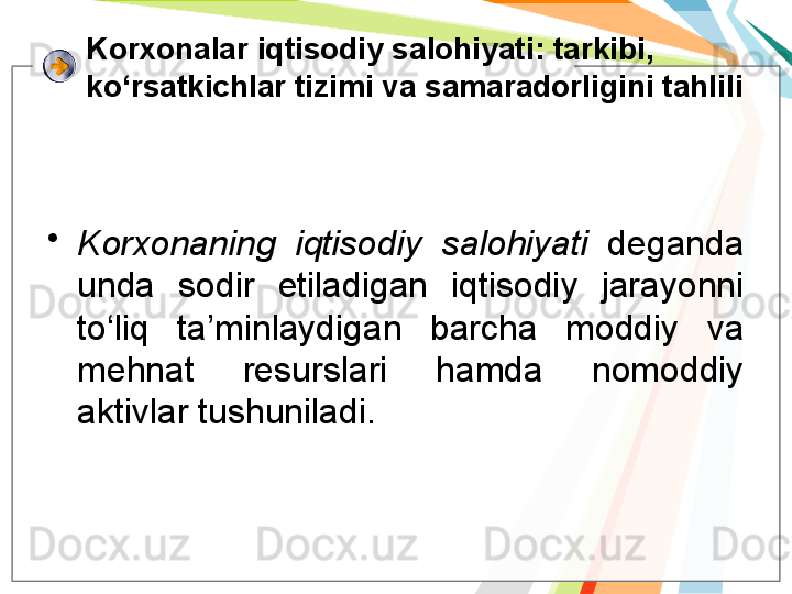 K orxonalar iqtisodiy salohiyati : tarkibi, 
ko‘rsatkichlar tizimi va samaradorligini tahlili
•
Korxonaning  iqtisodiy  salohiyati   deganda 
unda  sodir  etiladigan  iqtisodiy  jarayonni 
to‘liq  ta’minlaydigan  barcha  moddiy  va 
mehnat  resurslari  hamda  nomoddiy 
aktivlar tushuniladi.