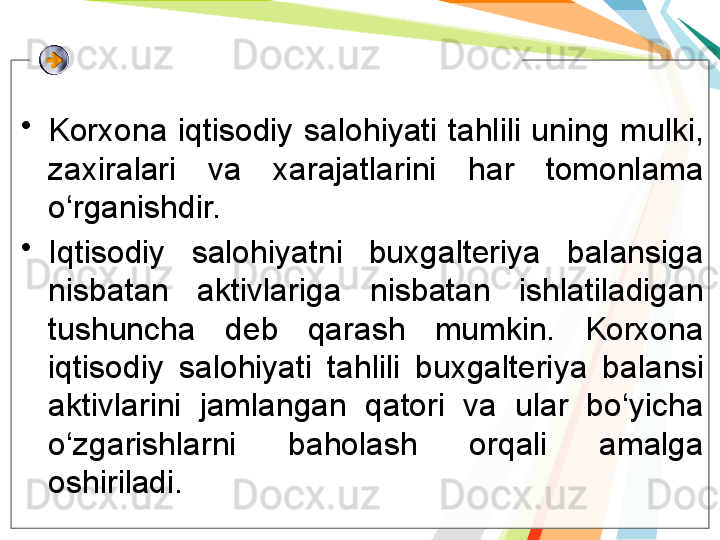 •
Korxona  iqtisodiy  salohiyati  tahlili  uning  mulki, 
zaxiralari  va  xarajatlarini  har  tomonlama 
o‘rganishdir. 
•
Iqtisodiy  salohiyatni  buxgalteriya  balansiga 
nisbatan  aktivlariga  nisbatan  ishlatiladigan 
tushuncha  deb  qarash  mumkin.  Korxona 
iqtisodiy  salohiyati  tahlili  buxgalteriya  balansi 
aktivlarini  jamlangan  qatori  va  ular  bo‘yicha 
o‘zgarishlarni  baholash  orqali  amalga 
oshiriladi.   