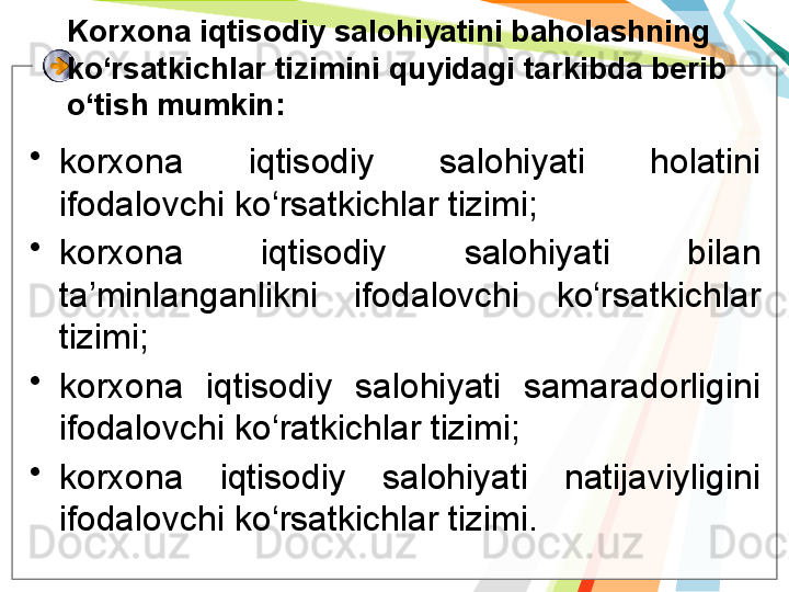 Korxona iqtisodiy salohiyatini baholashning 
ko‘rsatkichlar tizimini quyidagi tarkibda berib 
o‘tish mumkin:
•
korxona  iqtisodiy  salohiyati  holatini 
ifodalovchi ko‘rsatkichlar tizimi;
•
korxona  iqtisodiy  salohiyati  bilan 
ta’minlanganlikni  ifodalovchi  ko‘rsatkichlar 
tizimi;
•
korxona  iqtisodiy  salohiyati  samaradorligini 
ifodalovchi ko‘ratkichlar tizimi;
•
korxona  iqtisodiy  salohiyati  natijaviyligini 
ifodalovchi ko‘rsatkichlar tizimi.   