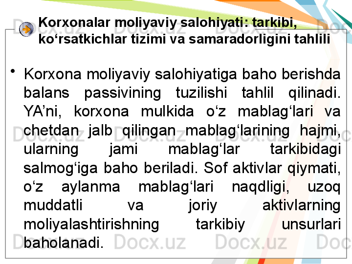 Korxonalar moliyaviy salohiyati : tarkibi, 
ko‘rsatkichlar tizimi va samaradorligini tahlili
•
Korxona moliyaviy salohiyatiga baho berishda 
balans  passivining  tuzilishi  tahlil  qilinadi. 
YA’ni,  korxona  mulkida  o‘z  mablag‘lari  va 
chetdan  jalb  qilingan  mablag‘larining  hajmi, 
ularning  jami  mablag‘lar  tarkibidagi 
salmog‘iga  baho  beriladi.  Sof  aktivlar  qiymati, 
o‘z  aylanma  mablag‘lari  naqdligi,  uzoq 
muddatli  va  joriy  aktivlarning 
moliyalashtirishning  tarkibiy  unsurlari 
baholanadi.   