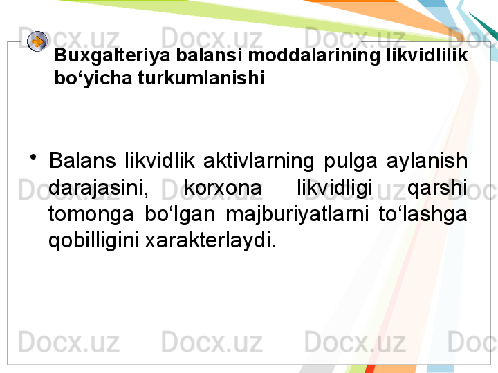 Buxgalteriya balansi moddalarining likvidlilik 
bo‘yicha turkumlanishi
•
Balans  likvidlik  aktivlarning  pulga  aylanish 
darajasini,  korxona  likvidligi  qarshi 
tomonga  bo‘lgan  majburiyatlarni  to‘lashga 
qobilligini xarakterlaydi.   