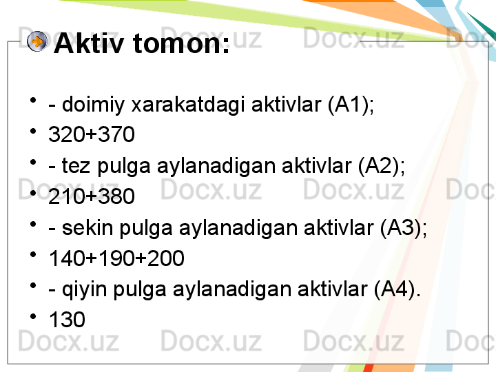 Aktiv tomon:
•
- doimiy xarakatdagi aktivlar (A1);
•
320+370
•
- tez pulga aylanadigan aktivlar (A2);
•
210+380
•
- sekin pulga aylanadigan aktivlar (A3);
•
140+190+200
•
- qiyin pulga aylanadigan aktivlar (A4).
•
130   