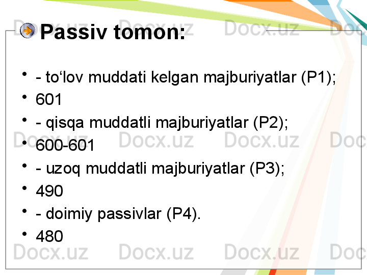 Passiv tomon:
•
- to‘lov muddati kelgan majburiyatlar (P1);
•
601
•
- qisqa muddatli majburiyatlar (P2);
•
600-601
•
- uzoq muddatli majburiyatlar (P3);
•
490
•
- doimiy passivlar (P4).
•
480   