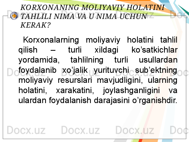 KORXONANING  MOLIYAVIY  HOLATINI 
TAHLILI NIMA VA U NIMA UCHUN 
KERAK?
  Korxonalarning  moliyaviy  holatini  tahlil 
qilish  –  turli  xildagi  ko’satkichlar 
yordamida,  tahlilning  turli  usullardan 
foydalanib  xo’jalik  yurituvchi  sub’ektning 
moliyaviy  resurslari  mavjudligini,  ularning 
holatini,  xarakatini,  joylashganligini  va 
ulardan foydalanish darajasini o’rganishdir. 
 
     
        