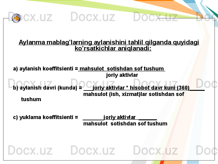 Aylanma mablag’larning aylanishini tahlil qilganda quyidagi 
ko’rsatkichlar aniqlanadi:
a) aylanish koeffitsienti =  mahsulot  sotishdan sof tushum 
                                                              joriy aktivlar
b) aylanish davri (kunda) = ___ joriy aktivlar * hisobot davr kuni (360)_____ 
                                               mahsulot (ish, xizmat)lar sotishdan sof 
tushum
c) yuklama koeffitsienti =   _______j oriy aktivlar  ______
                                               mahsulot  sotishdan sof tushum   