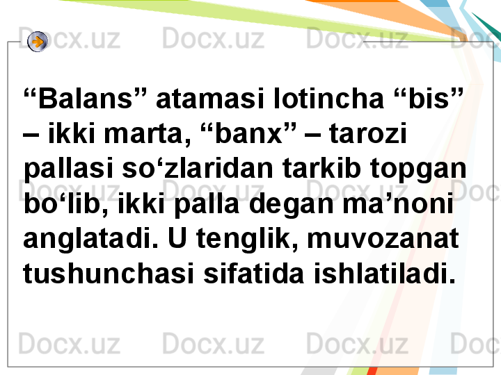 “ Balans” atamasi lotincha “bis” 
– ikki marta, “banx” – tarozi 
pallasi so‘zlaridan tarkib topgan 
bo‘lib, ikki palla degan ma’noni 
anglatadi. U tenglik, muvozanat 
tushunchasi sifatida ishlatiladi.   