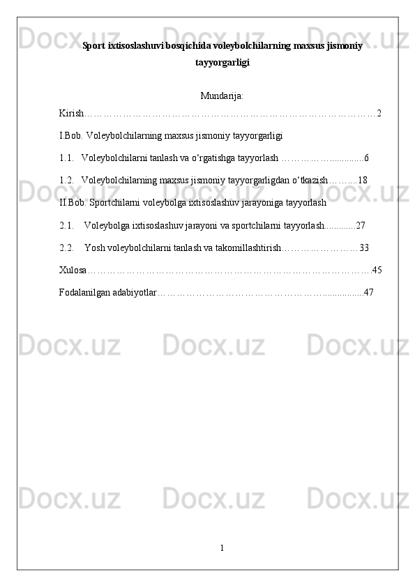 Sport ixtisoslashuvi bosqichida voleybolchilarning maxsus jismoniy
tayyorgarligi
Mundarija:
Kirish………………………………………………………………………………2
I.Bob. Voleybolchilarning maxsus jismoniy tayyorgarligi
1.1.   Voleybolchilarni tanlash va o‘rgatishga tayyorlash ……………..............6
1.2.    Voleybolchilarning maxsus jismoniy tayyorgarligdan o‘tkazish ……....18
II.Bob. S portchilarni voleybolga ixtisoslashuv jarayoniga tayyorlash
2.1. Voleybolga ixtisoslashuv jarayoni va sportchilarni tayyorlash.............27
2.2. Yosh voleybolchilarni tanlash va takomillashtirish……………………33
Xulosa…………………………………………………………………………….45
Fodalanilgan adabiyotlar…………………………………………….................47
1 
