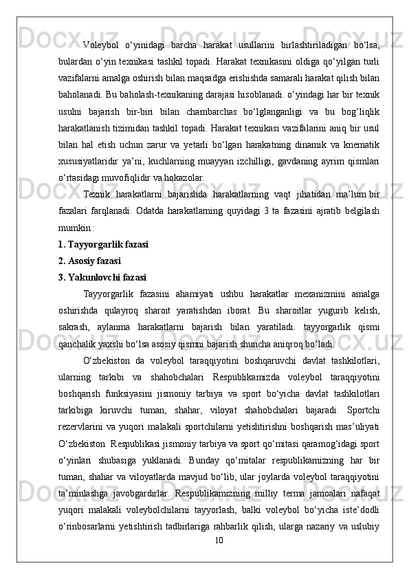 Voleybol   o‘yinidagi   barcha   harakat   usullarini   birlashtiriladigan   bo‘lsa,
bulardan   o‘yin  texnikasi   tashkil  topadi.  Harakat  texnikasini   oldiga  qo‘yilgan  turli
vazifalarni amalga oshirish bilan maqsadga erishishda samarali harakat qilish bilan
baholanadi. Bu baholash-texnikaning darajasi hisoblanadi. o‘yindagi har bir texnik
usulni   bajarish   bir-biri   bilan   chambarchas   bo‘lglanganligi   va   bu   bog‘liqlik
harakatlanish tizimidan tashkil  topadi. Harakat  texnikasi  vazifalarini aniq bir usul
bilan   hal   etish   uchun   zarur   va   yetarli   bo‘lgan   harakatning   dinamik   va   knematik
xususiyatlaridir   ya’ni,   kuchlarning   muayyan   izchilligi,   gavdaning   ayrim   qismlari
o‘rtasidagi muvofiqlidir va hokazolar.
Texnik  harakatlarni   bajarishda  harakatlarning   vaqt  jihatidan  ma’lum bir
fazalari   farqlanadi.   Odatda   harakatlarning   quyidagi   3   ta   fazasini   ajratib   belgilash
mumkin :
1. Tayyorgarlik fazasi
2. Asosiy fazasi
3. Yakunlovchi fazasi
Tayyorgarlik   fazasini   ahamiyati   ushbu   harakatlar   mexanizmini   amalga
oshirishda   qulayroq   sharoit   yaratishdan   iborat.   Bu   sharoitlar   yugurib   kelish,
sakrash,   aylanma   harakatlarni   bajarish   bilan   yaratiladi.   tayyorgarlik   qismi
qanchalik yaxshi bo‘lsa asosiy qismni bajarish shuncha aniqroq bo‘ladi.
O‘zbekiston   da   voleybol   taraqqiyotini   boshqaruvchi   davlat   tashkilotlari,
ularning   tarkibi   va   shahobchalari   Respublikamizda   voleybol   taraqqiyotini
boshqarish   funksiyasini   jismoniy   tarbiya   va   sport   bo‘yicha   davlat   tashkilotlari
tarkibiga   kiruvchi   tuman,   shahar,   viloyat   shahobchalari   bajaradi.   Sportchi
rezervlarini   va   yuqori   malakali   sportchilarni   yetishtirishni   boshqarish   mas’uliyati
O‘zbekiston  Respublikasi jismoniy tarbiya va sport qo‘mitasi qaramog‘idagi sport
o‘yinlari   shubasiga   yuklanadi.   Bunday   qo‘mitalar   respublikamizning   har   bir
tuman,  shahar   va   viloyatlarda   mavjud   bo‘lib,   ular   joylarda   voleybol   taraqqiyotini
ta’minlashga   javobgardirlar.   Respublikamizning   milliy   terma   jamoalari   nafaqat
yuqori   malakali   voleybolchilarni   tayyorlash,   balki   voleybol   bo‘yicha   iste’dodli
o‘rinbosarlarni   yetishtirish   tadbirlariga   rahbarlik   qilish,   ularga   nazariy   va   uslubiy
10 