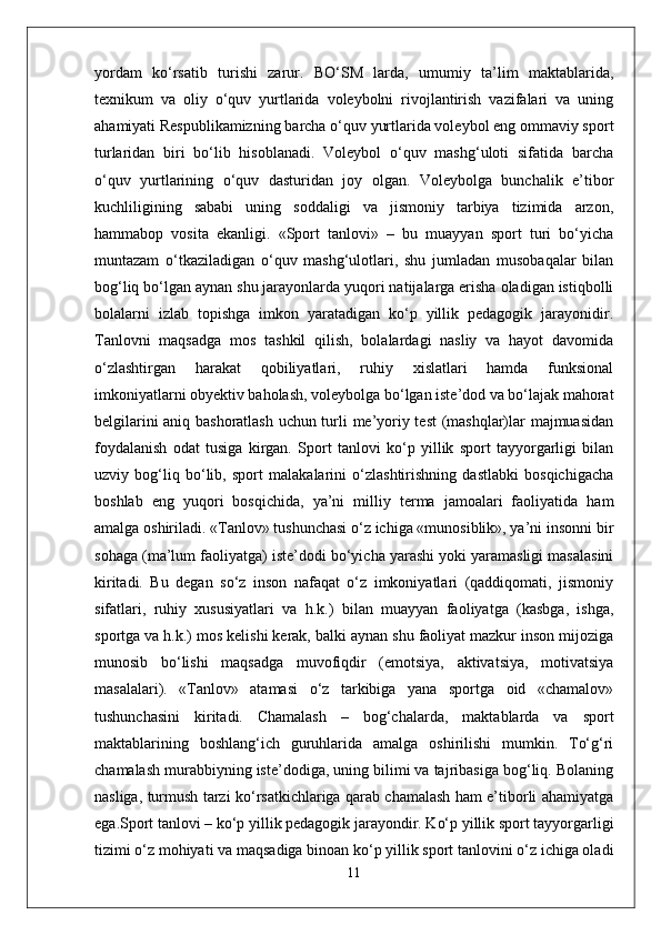 yordam   ko‘rsatib   turishi   zarur.   BO‘SM   larda,   umumiy   ta’lim   maktablarida,
texnikum   va   oliy   o‘quv   yurtlarida   voleybolni   rivojlantirish   vazifalari   va   uning
ahamiyati Respublikamizning barcha o‘quv yurtlarida voleybol eng ommaviy sport
turlaridan   biri   bo‘lib   hisoblanadi.   Voleybol   o‘quv   mashg‘uloti   sifatida   barcha
o‘quv   yurtlarining   o‘quv   dasturidan   joy   olgan.   Voleybolga   bunchalik   e’tibor
kuchliligining   sababi   uning   soddaligi   va   jismoniy   tarbiya   tizimida   arzon,
hammabop   vosita   ekanligi.   «Sport   tanlovi»   –   bu   muayyan   sport   turi   bo‘yicha
muntazam   o‘tkaziladigan   o‘quv   mashg‘ulotlari,   shu   jumladan   musobaqalar   bilan
bog‘liq bo‘lgan aynan shu jarayonlarda yuqori natijalarga erisha oladigan istiqbolli
bolalarni   izlab   topishga   imkon   yaratadigan   ko‘p   yillik   pedagogik   jarayonidir.
Tanlovni   maqsadga   mos   tashkil   qilish,   bolalardagi   nasliy   va   hayot   davomida
o‘zlashtirgan   harakat   qobiliyatlari,   ruhiy   xislatlari   hamda   funksional
imkoniyatlarni obyektiv baholash, voleybolga bo‘lgan iste’dod va bo‘lajak mahorat
belgilarini aniq bashoratlash uchun turli me’yoriy test (mashqlar)lar majmuasidan
foydalanish   odat   tusiga   kirgan.   Sport   tanlovi   ko‘p   yillik   sport   tayyorgarligi   bilan
uzviy   bog‘liq   bo‘lib,   sport   malakalarini   o‘zlashtirishning   dastlabki   bosqichigacha
boshlab   eng   yuqori   bosqichida,   ya’ni   milliy   terma   jamoalari   faoliyatida   ham
amalga oshiriladi. «Tanlov» tushunchasi o‘z ichiga «munosiblik», ya’ni insonni bir
sohaga (ma’lum faoliyatga) iste’dodi bo‘yicha yarashi yoki yaramasligi masalasini
kiritadi.   Bu   degan   so‘z   inson   nafaqat   o‘z   imkoniyatlari   (qaddiqomati,   jismoniy
sifatlari,   ruhiy   xususiyatlari   va   h.k.)   bilan   muayyan   faoliyatga   (kasbga,   ishga,
sportga va h.k.) mos kelishi kerak, balki aynan shu faoliyat mazkur inson mijoziga
munosib   bo‘lishi   maqsadga   muvofiqdir   (emotsiya,   aktivatsiya,   motivatsiya
masalalari).   «Tanlov»   atamasi   o‘z   tarkibiga   yana   sportga   oid   «chamalov»
tushunchasini   kiritadi.   Chamalash   –   bog‘chalarda,   maktablarda   va   sport
maktablarining   boshlang‘ich   guruhlarida   amalga   oshirilishi   mumkin.   To‘g‘ri
chamalash murabbiyning iste’dodiga, uning bilimi va tajribasiga bog‘liq. Bolaning
nasliga, turmush tarzi ko‘rsatkichlariga qarab chamalash ham e’tiborli ahamiyatga
ega.Sport tanlovi – ko‘p yillik pedagogik jarayondir. Ko‘p yillik sport tayyorgarligi
tizimi o‘z mohiyati va maqsadiga binoan ko‘p yillik sport tanlovini o‘z ichiga oladi
11 