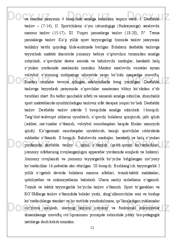 va   mazkur   jarayonni   4   bosqichda   amalga   oshirishni   taqozo   etadi:   I.   Dastlabki
tanlov   –   (7-14);   II.   Sportchilarni   o‘yin   ixtisosligiga   (funksiyasiga)   saralovchi
maxsus   tanlov   (15-17);   III.   Yuqori   jamoalarga   tanlov   (18-20);   IV.   Terma
jamoalarga   tanlov.   Ko‘p   yillik   sport   tayyorgarligi   tizimida   tanlov   jarayonini
tashkiliy   tartibi   quyidagi   blok-andozada   berilgan.   Bolalarni   dastlabki   tanlovga
tayyorlash   maktab   sharoitida   jismoniy   tarbiya   o‘qituvchisi   tomonidan   amalga
oshiriladi,   o‘quvchilar   dastur   asosida   va   baholovchi   mashqlar,   harakatli   halq
o‘yinlari   yordamida   saralanishi   mumkin.   Mazkur   saralovchi   vositalar   aynan
voleybol   o‘yinining   mohiyatiga   nihoyatda   yaqin   bo‘lishi   maqsadga   muvofiq.
Bunday   vositalar   tavsiya   qilingan   adabiyotlarda   keng   yoritilgan.   Dastlabki
tanlovga   tayyorlash   jarayonida   o‘quvchilar   muntazam   tibbiy   ko‘rikdan   o‘tib
turishlari shart. Bu tadbir qanchalik sifatli va samarali amalga oshirilsa, shunchalik
sport maktablarida uyushtiriladigan tanlovni sifat darajasi yuqori bo‘ladi. Dastlabki
tanlov.   Dastlabki   tanlov   odatda   3   bosqichda   amalga   oshiriladi.   I-bosqich.
Targ‘ibot-tashviqot   ishlarini   uyushtirib,   o‘quvchi   bolalarni   qiziqtirish,   jalb   qilish
(suhbat,   ma’ruzalar   o‘tkazish,   voleybol   musobaqalari   haqida   filmlar   namoyish
qilish).   Ko‘rgazmali   musobaqalar   uyushtirish,   taniqli   sportchilar   ishtirokida
suhbatlar   o‘tkazish.   II-bosqich.   Baholovchi   mashqlar,   harakatli   va   halq   o‘yinlari
yordamida   dastlabki   tanlov   –   qabul   o‘tkazish   (qaddi-qomat   ko‘rsatkichlari,
jismoniy   sifatlarning   rivojlanganligini   apparatlar   yordamida   aniqlash   va   hokazo).
Jismoniy   rivojlanish   va   jismoniy   tayyorgarlik   bo‘yicha   belgilangan   me’yoriy
ko‘rsatkichlar   16-jadvalda   aks   ettirilgan.   III-bosqich.   Boshlang‘ich   tayyorgarlik   I
yillik   o‘rgatish   davrida   bolalarni   maxsus   sifatlari,   texnik-taktik   malakalari,
qobiliyatlari   va   imkoniyatlarini   baholash.   Ularni   nasliy   xislatlarini   o‘rganish.
Texnik   va   taktik   tayyorgarlik   bo‘yicha   tanlov   o‘tkazish.   Sport   to‘garaklari   va
BO‘SMlarga   tanlov   o‘tkazishda   bolalar   yoshi,   shug‘ullanuvchilar   soni   va   boshqa
ko‘rsatkichlarga standart va bir tartibda yondoshilmasa, qo‘llaniladigan yuklamalar
me’yorini   aniqlash,   ularning   hajmini   jismoniy   va   funksional   imkoniyatlar
dinamikasiga   muvofiq   «to‘lqinsimon»   prinsipda   oshirishda   jiddiy   bio-pedagogik
xatolarga duch kelish mumkin.
12 