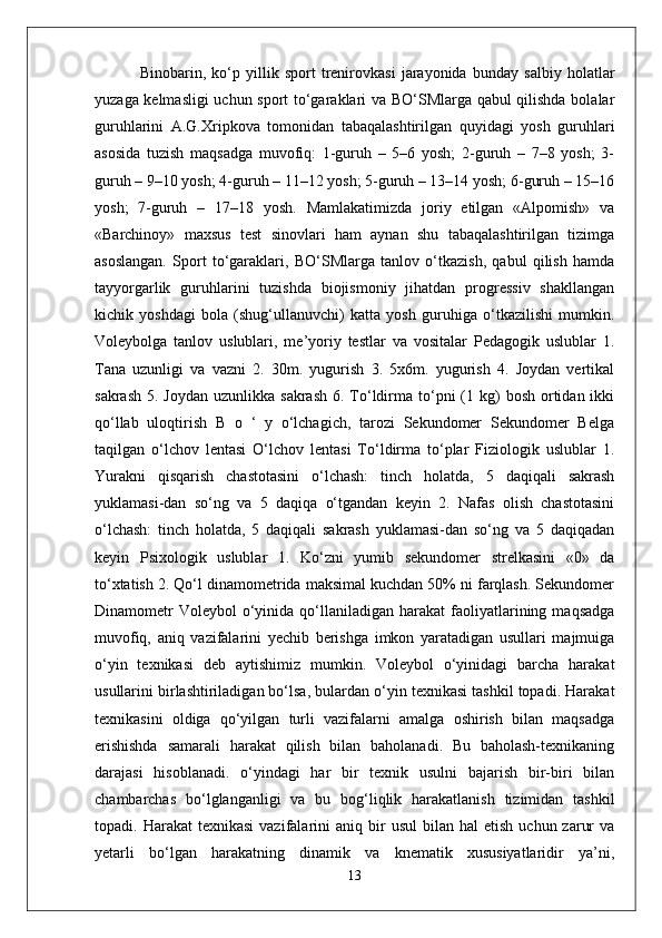   Binobarin,   ko‘p   yillik   sport   trenirovkasi   jarayonida   bunday   salbiy   holatlar
yuzaga kelmasligi  uchun sport to‘garaklari va BO‘SMlarga qabul qilishda bolalar
guruhlarini   A.G.Xripkova   tomonidan   tabaqalashtirilgan   quyidagi   yosh   guruhlari
asosida   tuzish   maqsadga   muvofiq:   1-guruh   –   5–6   yosh;   2-guruh   –   7–8   yosh;   3-
guruh – 9–10 yosh; 4-guruh – 11–12 yosh; 5-guruh – 13–14 yosh; 6-guruh – 15–16
yosh;   7-guruh   –   17–18   yosh.   Mamlakatimizda   joriy   etilgan   «Alpomish»   va
«Barchinoy»   maxsus   test   sinovlari   ham   aynan   shu   tabaqalashtirilgan   tizimga
asoslangan.   Sport   to‘garaklari,   BO‘SMlarga   tanlov   o‘tkazish,   qabul   qilish   hamda
tayyorgarlik   guruhlarini   tuzishda   biojismoniy   jihatdan   progressiv   shakllangan
kichik   yoshdagi   bola   (shug‘ullanuvchi)   katta   yosh   guruhiga   o‘tkazilishi   mumkin.
Voleybolga   tanlov   uslublari,   me’yoriy   testlar   va   vositalar   Pedagogik   uslublar   1.
Tana   uzunligi   va   vazni   2.   30m.   yugurish   3.   5x6m.   yugurish   4.   Joydan   vertikal
sakrash  5.  Joydan  uzunlikka  sakrash  6. To‘ldirma  to‘pni  (1  kg)   bosh  ortidan  ikki
qo‘llab   uloqtirish   B   o   ‘   y   o‘lchagich,   tarozi   Sekundomer   Sekundomer   Belga
taqilgan   o‘lchov   lentasi   O‘lchov   lentasi   To‘ldirma   to‘plar   Fiziologik   uslublar   1.
Yurakni   qisqarish   chastotasini   o‘lchash:   tinch   holatda,   5   daqiqali   sakrash
yuklamasi-dan   so‘ng   va   5   daqiqa   o‘tgandan   keyin   2.   Nafas   olish   chastotasini
o‘lchash:   tinch   holatda,   5   daqiqali   sakrash   yuklamasi-dan   so‘ng   va   5   daqiqadan
keyin   Psixologik   uslublar   1.   Ko‘zni   yumib   sekundomer   strelkasini   «0»   da
to‘xtatish 2. Qo‘l dinamometrida maksimal kuchdan 50% ni farqlash. Sekundomer
Dinamometr  Voleybol   o‘yinida  qo‘llaniladigan  harakat   faoliyatlarining  maqsadga
muvofiq,   aniq   vazifalarini   yechib   berishga   imkon   yaratadigan   usullari   majmuiga
o‘yin   texnikasi   deb   aytishimiz   mumkin.   Voleybol   o‘yinidagi   barcha   harakat
usullarini birlashtiriladigan bo‘lsa, bulardan o‘yin texnikasi tashkil topadi. Harakat
texnikasini   oldiga   qo‘yilgan   turli   vazifalarni   amalga   oshirish   bilan   maqsadga
erishishda   samarali   harakat   qilish   bilan   baholanadi.   Bu   baholash-texnikaning
darajasi   hisoblanadi.   o‘yindagi   har   bir   texnik   usulni   bajarish   bir-biri   bilan
chambarchas   bo‘lglanganligi   va   bu   bog‘liqlik   harakatlanish   tizimidan   tashkil
topadi.  Harakat   texnikasi  vazifalarini   aniq  bir   usul   bilan  hal  etish   uchun  zarur  va
yetarli   bo‘lgan   harakatning   dinamik   va   knematik   xususiyatlaridir   ya’ni,
13 