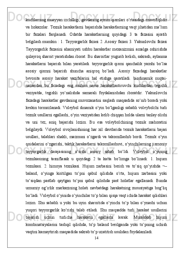 kuchlarning muayyan izchilligi, gavdaning ayrim qismlari o‘rtasidagi muvofiqlidir
va hokazolar. Texnik harakatlarni bajarishda harakatlarning vaqt jihatidan ma’lum
bir   fazalari   farqlanadi.   Odatda   harakatlarning   quyidagi   3   ta   fazasini   ajratib
belgilash mumkin :  1. Tayyorgarlik fazasi  2. Asosiy  fazasi  3. Yakunlovchi  fazasi
Tayyorgarlik  fazasini   ahamiyati   ushbu   harakatlar   mexanizmini   amalga   oshirishda
qulayroq sharoit yaratishdan iborat. Bu sharoitlar yugurib kelish, sakrash, aylanma
harakatlarni   bajarish   bilan   yaratiladi.   tayyorgarlik   qismi   qanchalik   yaxshi   bo‘lsa
asosiy   qismni   bajarish   shuncha   aniqroq   bo‘ladi.   Asosiy   fazadagi   harakatlar
bevosita   asosiy   harakat   vazifalarini   hal   etishga   qaratiladi.   biodinamik   nuqtai-
nazaridan   bu   fazadagi   eng   muhim   narsa   harakatlantiruvchi   kuchlardan   tegishli
vaziyatda,   tegishli   yo‘nalishda   samarali   foydalanishdan   iboratdir.   Yakunlovchi
fazadagi harakatlar gavdaning muvozanatini saqlash maqsadida so‘nib boradi yoki
keskin tormozlanadi. Voleybol dinamik o‘yin bo‘lganligi sababli voleybolchi turli
texnik usullarni egallashi, o‘yin vaziyatidan kelib chiqqan holda ularni tanlay olishi
va   uni   tez,   aniq   bajarishi   lozim.   Bu   esa   voleybolchining   texnik   mahoratini
belgilaydi.   Voleybol   rivojlanishining   har   xil   davrlarida   texnik   harakatlarni   bajari
usullari,   talablari   shakli,   mazmuni   o‘zgardi   va   takomillashib   bordi.   Texnik   o‘yin
qoidalarini o‘zgarishi, taktik harakatlarni takomillashuvi, o‘yinchilarning jismoniy
tayyorgarlik   darajasining   o‘sishi   asosiy   sabab   bo‘ldi.   Voleybol   o‘yining
texnikasining   tasniflasak   u   quyidagi   2   ta   katta   bo‘limga   bo‘linadi:   1.   hujum
texnikasi.   2.   himoya   texnikasi.   Hujum   zarbasini   berish   va   to‘siq   qo‘yishda   ¬–
baland,   o‘yinga   kiritilgan   to‘pni   qabul   qilishda   o‘rta,   hujum   zarbasini   yoki
to‘siqdan   pastlab   qaytgan   to‘pni   qabul   qilishda   past   holatlar   egallanadi.   Bunda
umumiy   og‘irlik   markazining   holati   navbatdagi   harakatning   xususiyatiga   bog‘liq
bo‘ladi. Voleybol o‘yinida o‘yinchilar to‘p bilan qisqa vaqt ichida harakat qilishlari
lozim.   Shu   sababli   u   yoki   bu   uyin   sharoitida   o‘yinchi   to‘p   bilan   o‘ynashi   uchun
yuqori   tayyorgarlik   ko‘rishi   talab   etiladi.   Shu   maqsadda   turli   harakat   usullarini
bajarish   uchun   turlicha   harakatni   egallashi   kerak.   Murakkab   hujum
kombinatsiyalarini   tashqil   qilishda,   to‘p   baland   berilganda   yoki   to‘pning   uchish
vaqtini kamaytirish maqsadida sakrab to‘p uzatitish usulidan foydalaniladi.
14 