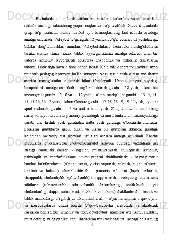   Bu   holatda   qo‘llar   bosh   ustidan   bir   oz   baland   ko‘tariladi   va   qo‘llarni   faol
ishlashi  xisobiga sakrashning  yuqori nuqtasidan  to‘p uzatiladi. Xuddi shu xolatda
qisqa   to‘p   uzatishda   asosiy   harakat   qo‘l   barmoqlarining   faol   ishlashi   xisobiga
amalga oshiriladi. Voleybol to‘garagida 12 yoshdan o‘g‘il bolalar, 13 yoshdan qiz
bolalar   shug‘ullanishlari   mumkin.   Voleybolchilarni   trenirovka   mashg‘ulotlarini
tashkil   etishda   ularni   texnik,   taktik   tayyorgarliklarini   amalga   oshirish   bilan   bir
qatorda   jismoniy   tayyorgarlik   qolaversa   chaqqonlik   va   tezkorlik   fazilatlarini
takomillashtirishga   katta   e’tibor   berish   kerak.   Ko‘p   yillik   sport   trenirovkasi   uzoq
muddatli   pedagogik   jarayon   bo‘lib,   muayyan   yosh   guruhlarida   o‘ziga   xos   dastur
asosida   mashg‘ulotlar   o‘tkazish   bilan   ifodalanadi.   Ushbu   jarayon   quyidagi
bosqichlarda  amalga  oshiriladi:   -  sog‘lomlashtirish  guruhi   – 7-8 yosh;  -  dastlabki
tayyorgarlik guruhi – 9-10 va 11-12 yosh; - o‘quv-mashg‘ulot guruhi – 13-14; 14-
15; 15-16; 16-17 yosh; - takomillashuv guruhi – 17-18; 18-19; 19-20 yosh; - yuqori
sport   mahorati   guruhi   –   17   va   undan   katta   yosh.   Shug‘ullanuvchi   bolalarning
nasliy va hayot davomida jismoniy, psixologik va morfofunksional imkoniyatlariga
qarab,   ular   kichik   yosh   guruhidan   katta   yosh   guruhiga   o‘tkazilishi   mumkin.
Bolalarni   guruhlarga   qabul   qilish   va   ularni   bir   guruhdan   ikkinchi   guruhga
ko‘chirish   me’yoriy   test   sinovlari   natijalari   asosida   amalga   oshiriladi.   Barcha
guruhlarda   o‘tkaziladigan   o‘quv-mashg‘ulot   jarayoni   quyidagi   vazifalarni   hal
etishga   qaratilishi   darkor:   -   sog‘liqni   mustahkamlash,   chiniqtirish,   jismoniy,
psixologik   va   morfofunksional   imkoniyatlarni   shakllantirish;   -   hayotiy   zarur
harakat   ko‘nikmalarini   (o‘tirish-turish,   yurish-yugurish;   sakrash,   siljish-to‘xtash;
tortilish   va   hokazo)   takomillashtirish;   -   jismoniy   sifatlarni   (kuch,   tezkorlik,
chaqqonlik, chidamliylik, egiluvchanlik) taraqqiy ettirish; - voleybolga oid maxsus
sifatlarni   (sakrovchanlik,   sakrovchanlik   chidamkorligi,   tezlik-kuch,   o‘yin
chidamkorligi, diqqat, xotira, iroda, zukkolik va hokazo) shakllantirish; - texnik va
taktik  malakalarga   o‘rgatish   va   takomillashtirish;   -   o‘yin  mahoratini   o‘quv   o‘yini
va   musobaqalarda   oshira   borish.   O‘quv-trenirovka   jarayonida   va   akademik
darslarda  beriladigan   jismoniy  va   texnik   (voleybol)   mashqlar   o‘z  hajmi,   shiddati,
murakkabligi va qaytarilish soni jihatlaridan turli yoshdagi va jinsdagi bolalarning
15 