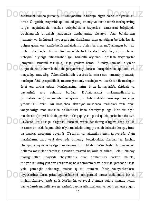 funksional   hamda   jismoniy   imkoniyatlarini   e’tiborga   olgan   holda   me’yorlanishi
kerak. O‘rgatish jarayonida qo‘llaniladigan jismoniy va texnik-taktik mashqlarning
to‘g‘ri   taqsimlanishi   malakali   voleybolchilar   tayyorlash   samarasini   belgilaydi.
Boshlang‘ich   o‘rgatish   jarayonida   mashqlarning   aksariyat   foizi   bolalarning
jismoniy   va   funksional   tayyorgarligini   shakllantirishga   qaratilgan   bo‘lishi   kerak,
qolgan   qismi   esa   texnik-taktik   malakalarini   o‘zlashtirishga   mo‘ljallangan   bo‘lishi
muhim   shartlardan   biridir.   Bu   bosqichda   turli   harakatli   o‘yinlar,   shu   jumladan
voleybol   o‘yiniga   ixtisoslashtirilgan   harakatli   o‘yinlarni   qo‘llash   tayyorgarlik
jarayonini   samarali   tashkil   qilishga   yordam   beradi.   Bunday   harakatli   o‘yinlar
o‘rgatish   va   takomillashtirish   jarayonining   barcha   bosqichlarida   qo‘llanilishi
maqsadga   muvofiq.   Takomillashtirish   bosqichida   asta-sekin   umumiy   jismoniy
mashqlar foizi qisqartiriladi, maxsus jismoniy mashqlar va texnik-taktik mashqlar
foizi   esa   ancha   ortadi.   Mashqlarning   hajmi   biroz   kamaytirilib,   shiddati   va
qaytarilish   soni   oshirilib   boriladi.   Ko‘nikmalarni   mukammallashtirish
(mustahkamlash)   bosqi-chida   mashqlarni   ijro   etish   shiddati   musobaqa   darajasiga
yetkazilishi   lozim.   Bu   bosqichda   aksariyat   musobaqa   mashqlari   turli   o‘yin
vaziyatlariga   mos   ravishda   qo‘llanilishi   katta   ahamiyatga   ega.   Har   bir   o‘yin
malakasini (to‘pni kiritish, uzatish, to‘siq qo‘yish, qabul qilish, zarba berish) turli
usullarda   ijro   etishga   o‘rgatish,   masalan,   zarba   berishning   o‘ng   va   chap   qo‘lda
nisbatan bir xilda bajara olish o‘yin malakalarining ijro etish doirasini kengaytiradi
va   harakat   zaxirasini   boyitadi.   O‘rgatish   va   takomillashtirish   jarayonida   o‘yin
malakalarini   uzoq   vaqt   davomida   jismoniy,   texnik-taktik   jihatdan   tez,   kuchli,
chaqqon, aniq va vaziyatga mos samarali ijro etilishini ta’minlash uchun aksariyat
hollarda   mashqlar   charchash   asoratlari   mavjud   hollarda   bajariladi.   Lekin,   bunday
mashg‘ulotlar   nihoyatda   ehtiyotkorlik   bilan   qo‘llanilishi   darkor.   Chunki,
me’yoridan ortiq yuklama (nagruzka) bola organizmini zo‘riqishga, jarohat olishga
yoki   patologik   holatlarga   duchor   qilishi   mumkin.   Yosh   voleybolchilarni
tayyorlashda   ularni   psixologik   sifatlarini   ham   parallel   tarzda   shakllantira   borish
muhim   ahamiyat   kasb   etadi.   Ma’lumki,   voleybol   o‘yinida   yoki   o‘yinning   ayrim
vaziyatlarida muvaffaqiyatga erishish barcha sifat, mahorat va qobiliyatlarni yuqori
16 