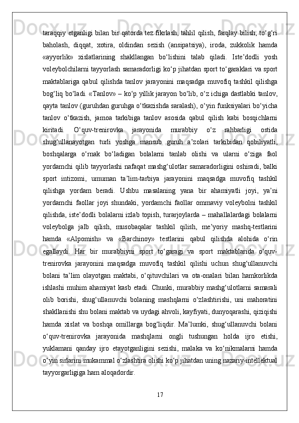 taraqqiy etganligi bilan bir qatorda tez fikrlash, tahlil qilish, farqlay bilish, to‘g‘ri
baholash,   diqqat,   xotira,   oldindan   sezish   (ansipatsiya),   iroda,   zukkolik   hamda
«ayyorlik»   xislatlarining   shakllangan   bo‘lishini   talab   qiladi.   Iste’dodli   yosh
voleybolchilarni tayyorlash samaradorligi ko‘p jihatdan sport to‘garaklari va sport
maktablariga   qabul   qilishda   tanlov   jarayonini   maqsadga   muvofiq   tashkil   qilishga
bog‘liq bo‘ladi. «Tanlov» – ko‘p yillik jarayon bo‘lib, o‘z ichiga dastlabki tanlov,
qayta tanlov (guruhdan guruhga o‘tkazishda saralash), o‘yin funksiyalari bo‘yicha
tanlov   o‘tkazish,   jamoa   tarkibiga   tanlov   asosida   qabul   qilish   kabi   bosqichlarni
kiritadi.   O‘quv-trenirovka   jarayonida   murabbiy   o‘z   rahbarligi   ostida
shug‘ullanayotgan   turli   yoshga   mansub   guruh   a’zolari   tarkibidan   qobiliyatli,
boshqalarga   o‘rnak   bo‘ladigan   bolalarni   tanlab   olishi   va   ularni   o‘ziga   faol
yordamchi   qilib   tayyorlashi   nafaqat   mashg‘ulotlar   samaradorligini   oshiradi,   balki
sport   intizomi,   umuman   ta’lim-tarbiya   jarayonini   maqsadga   muvofiq   tashkil
qilishga   yordam   beradi.   Ushbu   masalaning   yana   bir   ahamiyatli   joyi,   ya’ni
yordamchi   faollar   joyi   shundaki,   yordamchi   faollar   ommaviy   voleybolni   tashkil
qilishda,  iste’dodli  bolalarni   izlab  topish,  turarjoylarda  –  mahallalardagi  bolalarni
voleybolga   jalb   qilish,   musobaqalar   tashkil   qilish,   me’yoriy   mashq-testlarini
hamda   «Alpomish»   va   «Barchinoy»   testlarini   qabul   qilishda   alohida   o‘rin
egallaydi.   Har   bir   murabbiyni   sport   to‘garagi   va   sport   maktablarida   o‘quv-
trenirovka   jarayonini   maqsadga   muvofiq   tashkil   qilishi   uchun   shug‘ullanuvchi
bolani   ta’lim   olayotgan   maktabi,   o‘qituvchilari   va   ota-onalari   bilan   hamkorlikda
ishlashi   muhim   ahamiyat   kasb   etadi.   Chunki,   murabbiy   mashg‘ulotlarni   samarali
olib   borishi,   shug‘ullanuvchi   bolaning   mashqlarni   o‘zlashtirishi,   uni   mahoratini
shakllanishi shu bolani maktab va uydagi ahvoli, kayfiyati, dunyoqarashi, qiziqishi
hamda   xislat   va   boshqa   omillarga   bog‘liqdir.   Ma’lumki,   shug‘ullanuvchi   bolani
o‘quv-trenirovka   jarayonida   mashqlarni   ongli   tushungan   holda   ijro   etishi,
yuklamani   qanday   ijro   etayotganligini   sezishi,   malaka   va   ko‘nikmalarni   hamda
o‘yin sirlarini mukammal o‘zlashtira olishi ko‘p jihatdan uning nazariy-intellektual
tayyorgarligiga ham aloqadordir.
17 