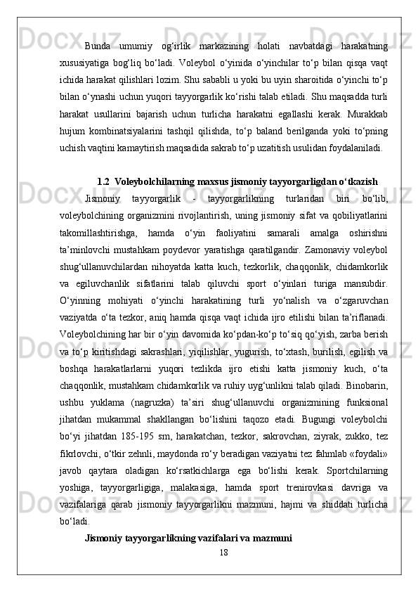 Bunda   umumiy   og‘irlik   markazining   holati   navbatdagi   harakatning
xususiyatiga   bog‘liq   bo‘ladi.   Voleybol   o‘yinida   o‘yinchilar   to‘p   bilan   qisqa   vaqt
ichida harakat qilishlari lozim. Shu sababli u yoki bu uyin sharoitida o‘yinchi to‘p
bilan o‘ynashi uchun yuqori tayyorgarlik ko‘rishi talab etiladi. Shu maqsadda turli
harakat   usullarini   bajarish   uchun   turlicha   harakatni   egallashi   kerak.   Murakkab
hujum   kombinatsiyalarini   tashqil   qilishda,   to‘p   baland   berilganda   yoki   to‘pning
uchish vaqtini kamaytirish maqsadida sakrab to‘p uzatitish usulidan foydalaniladi.
1.2   Voleybolchilarning maxsus jismoniy tayyorgarligdan o‘tkazish
Jismoniy   tayyorgarlik   -   tayyorgarlikning   turlaridan   biri   bo‘lib,
voleybolchining   organizmini   rivojlantirish,   uning   jismoniy   sifat   va   qobiliyatlarini
takomillashtirishga,   hamda   o‘yin   faoliyatini   samarali   amalga   oshirishni
ta’minlovchi   mustahkam   poydevor   yaratishga   qaratilgandir.   Zamonaviy   voleybol
shug‘ullanuvchilardan   nihoyatda   katta   kuch,   tezkorlik,   chaqqonlik,   chidamkorlik
va   egiluvchanlik   sifatlarini   talab   qiluvchi   sport   o‘yinlari   turiga   mansubdir.
O‘yinning   mohiyati   o‘yinchi   harakatining   turli   yo‘nalish   va   o‘zgaruvchan
vaziyatda o‘ta tezkor, aniq hamda qisqa vaqt ichida ijro etilishi  bilan ta’riflanadi.
Voleybolchining har bir o‘yin davomida ko‘pdan-ko‘p to‘siq qo‘yish, zarba berish
va   to‘p   kiritishdagi   sakrashlari,   yiqilishlar,   yugurish,   to‘xtash,   burilish,   egilish   va
boshqa   harakatlarlarni   yuqori   tezlikda   ijro   etishi   katta   jismoniy   kuch,   o‘ta
chaqqonlik, mustahkam chidamkorlik va ruhiy uyg‘unlikni talab qiladi. Binobarin,
ushbu   yuklama   (nagruzka)   ta’siri   shug‘ullanuvchi   organizmining   funksional
jihatdan   mukammal   shakllangan   bo‘lishini   taqozo   etadi.   Bugungi   voleybolchi
bo‘yi   jihatdan   185-195   sm,   harakatchan,   tezkor,   sakrovchan,   ziyrak,   zukko,   tez
fikrlovchi, o‘tkir zehnli, maydonda ro‘y beradigan vaziyatni tez fahmlab «foydali»
javob   qaytara   oladigan   ko‘rsatkichlarga   ega   bo‘lishi   kerak.   Sportchilarning
yoshiga,   tayyorgarligiga,   malakasiga,   hamda   sport   trenirovkasi   davriga   va
vazifalariga   qarab   jismoniy   tayyorgarlikni   mazmuni,   hajmi   va   shiddati   turlicha
bo‘ladi. 
Jismoniy tayyorgarlikning vazifalari va mazmuni
18 