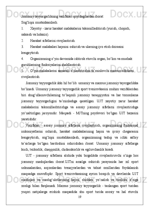 Jismoniy tayyorgarlikning vazifalari quyidagilardan iborat:
Sog‘liqni mustaxkamlash.
1. Xayotiy - zarur harakat malakalarini takomillashtirish (yurish, chopish, 
sakrash va hokazo).
2. Harakat sifatlarini rivojlantirish.
3. Harakat malakalari hajmini oshirish va ularning ijro etish doirasini 
kengaytirish.
4. Organizmning o‘yin davomida ishtirok etuvchi organ, bo‘lim va mushak 
guruhlarining funksiyalarini shakllantirish.
5. O‘yin malakalarini samarali o‘zlashtirishni ta’minlovchi maxsus sifatlarni 
rivojlantirish.
Jismoniy tayyorgarlik ikki hil bo‘lib: umumiy va maxsus jismoniy tayergarlikka
bo‘linadi. Umumiy jismoniy tayyorgarlik sport trenirovkasini muhim vazifalaridan
biri   shug‘ullanuvchilarning   to‘laqonli   jismoniy   taraqqiyotini   va   har   tomonlama
jismoniy   tayyorgarligini   ta’minlashga   qaratilgan.   UJT   xayotiy   zarur   harakat
malakalarini   takomillashtirishga   va   asosiy   jismoniy   sifatlarni   rivojlantirishga
yo‘naltirilgan   jaroyondir.   Maqsadi   -   MJTning   poydevori   bo‘lgan   UJT   bazasini
yaratishdir. 
Vazifalari   -   asosiy   jismoniy   sifatlarni   rivojlantirish,   organizmning   funksional
imkoniyatlarini   oshirish,   harakat   malakalarining   hajmi   va   ijroiy   chegarasini
kengaytirish,   sog‘liqni   mustahkamlash,   organizmning   tashqi   va   ichki   salbiy
ta’sirlarga   bo‘lgan   bardoshini   oshirishdan   iborat.   Umumiy   jismoniy   sifatlarga
kuch, tezkorlik, chaqqonlik, chidamkorlik va egiluvchanlik kiradi. 
UJT   -   jismoniy   sifatlarni   alohida   yoki   birgalikda   rivojlantiruvchi   o‘ziga   hos
jismoniy   mashqlardan   iborat.UJTni   amalga   oshirish   jarayonida   har   xil   sport
uskunalaridan,   anjomlardan   trenajyorlardan   va   tabiat   omillaridan   foydalanish
maqsadga   muvofiqdir.   Sport   trenirovkasining   ayrim   bosqich   va   davrlarida   UJT
mashqlari   va   mashg‘ulotlarining   hajmi,   shiddati,   yo‘nalish   va   tuzilishi   o‘ziga
xosligi   bilan   farqlanadi.   Maxsus   jismoniy   tayyorgarlik   -   tanlangan   sport   turidan
yuqori   natijalarga   erishish   maqsadida   shu   sport   turida   asosiy   va   hal   etuvchi
19 