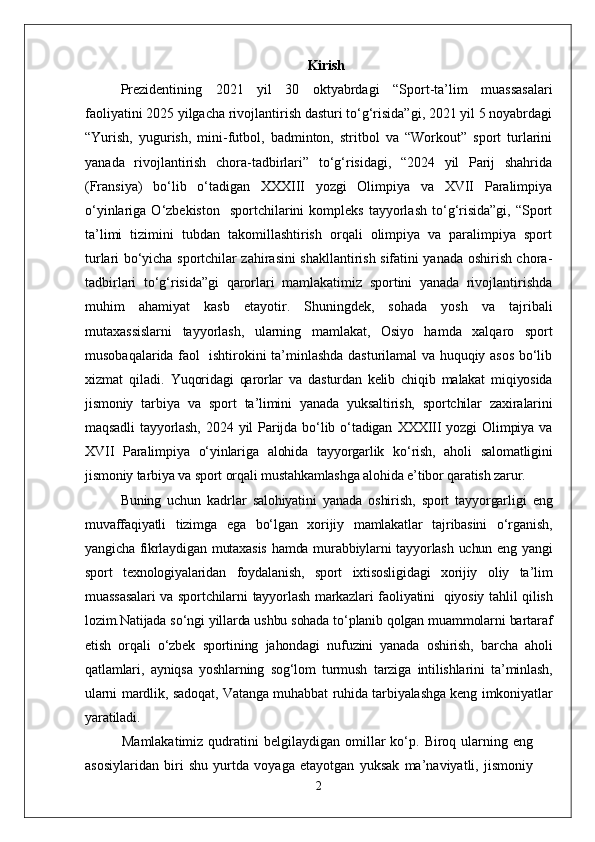 Kirish
Prezidentining   2021   yil   30   oktyabrdagi   “Sport-ta’lim   muassasalari
faoliyatini 2025 yilgacha rivojlantirish dasturi to‘g‘risida”gi, 2021 yil 5 noyabrdagi
“Yurish,   yugurish,   mini-futbol,   badminton,   stritbol   va   “Workout”   sport   turlarini
yanada   rivojlantirish   chora-tadbirlari”   to‘g‘risidagi,   “2024   yil   Parij   shahrida
(Fransiya)   bo‘lib   o‘tadigan   XXXIII   yozgi   Olimpiya   va   XVII   Paralimpiya
o‘yinlariga  O‘zbekiston    sportchilarini   kompleks  tayyorlash   to‘g‘risida”gi,   “Sport
ta’limi   tizimini   tubdan   takomillashtirish   orqali   olimpiya   va   paralimpiya   sport
turlari bo‘yicha sportchilar zahirasini shakllantirish sifatini yanada oshirish chora-
tadbirlari   to‘g‘risida”gi   qarorlari   mamlakatimiz   sportini   yanada   rivojlantirishda
muhim   ahamiyat   kasb   etayotir.   Shuningdek,   sohada   yosh   va   tajribali
mutaxassislarni   tayyorlash,   ularning   mamlakat,   Osiyo   hamda   xalqaro   sport
musobaqalarida faol   ishtirokini ta’minlashda dasturilamal va huquqiy asos bo‘lib
xizmat   qiladi.   Yuqoridagi   qarorlar   va   dasturdan   kelib   chiqib   malakat   miqiyosida
jismoniy   tarbiya   va   sport   ta’limini   yanada   yuksaltirish,   sportchilar   zaxiralarini
maqsadli   tayyorlash,   2024   yil   Parijda   bo‘lib   o‘tadigan   XXXIII   yozgi   Olimpiya   va
XVII   Paralimpiya   o‘yinlariga   alohida   tayyorgarlik   ko‘rish,   aholi   salomatligini
jismoniy tarbiya va sport orqali mustahkamlashga alohida e’tibor qaratish zarur.
Buning   uchun   kadrlar   salohiyatini   yanada   oshirish,   sport   tayyorgarligi   eng
muvaffaqiyatli   tizimga   ega   bo‘lgan   xorijiy   mamlakatlar   tajribasini   o‘rganish,
yangicha fikrlaydigan mutaxasis  hamda murabbiylarni tayyorlash uchun eng yangi
sport   texnologiyalaridan   foydalanish,   sport   ixtisosligidagi   xorijiy   oliy   ta’lim
muassasalari  va sportchilarni  tayyorlash markazlari faoliyatini     qiyosiy tahlil qilish
lozim.Natijada so‘ngi yillarda ushbu sohada to‘planib qolgan muammolarni bartaraf
etish   orqali   o‘zbek   sportining   jahondagi   nufuzini   yanada   oshirish,   barcha   aholi
qatlamlari,   ayniqsa   yoshlarning   sog‘lom   turmush   tarziga   intilishlarini   ta’minlash,
ularni mardlik, sadoqat, Vatanga muhabbat ruhida tarbiyalashga keng imkoniyatlar
yaratiladi.
Mamlakatimiz  qudratini   belgilaydigan  omillar   ko‘p.  Biroq  ularning  eng
asosiylaridan   biri   shu   yurtda   voyaga   etayotgan   yuksak   ma’naviyatli,   jismoniy
2 