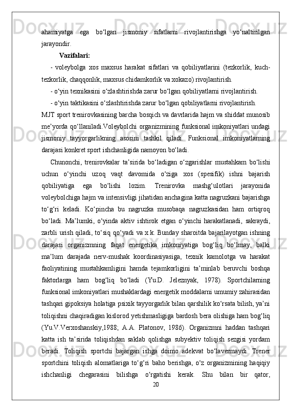 ahamiyatga   ega   bo‘lgan   jismoniy   sifatlarni   rivojlantirishga   yo‘naltirilgan
jarayondir.
Vazifalari:
-   voleybolga   xos   maxsus   harakat   sifatlari   va   qobiliyatlarini   (tezkorlik,   kuch-
tezkorlik, chaqqonlik, maxsus chidamkorlik va xokazo) rivojlantirish.
- o‘yin texnikasini o‘zlashtirishda zarur bo‘lgan qobiliyatlarni rivojlantirish.
- o‘yin taktikasini o‘zlashtirishda zarur bo‘lgan qobiliyatlarni rivojlantirish.
MJT sport trenirovkasining barcha bosqich va davrlarida hajm va shiddat munosib
me’yorda qo‘llaniladi.Voleybolchi organizmining funksional imkoniyatlari undagi
jismoniy   tayyorgarlikning   asosini   tashkil   qiladi.   Funksional   imkoniyatlarning
darajasi konkret sport ishchanligida namoyon bo‘ladi. 
Chunonchi,   trenirovkalar   ta’sirida   bo‘ladigan   o‘zgarishlar   mustahkam   bo‘lishi
uchun   o‘yinchi   uzoq   vaqt   davomida   o‘ziga   xos   (spesifik)   ishni   bajarish
qobiliyatiga   ega   bo‘lishi   lozim.   Trenirovka   mashg‘ulotlari   jarayonida
voleybolchiga hajm va intensivligi jihatidan anchagina katta nagruzkani bajarishga
to‘g‘ri   keladi.   Ko‘pincha   bu   nagruzka   musobaqa   nagruzkasidan   ham   ortiqroq
bo‘ladi.   Ma’lumki,   o‘yinda   aktiv   ishtirok   etgan   o‘yinchi   harakatlanadi,   sakraydi,
zarbli urish qiladi, to‘siq qo‘yadi va x.k. Bunday sharoitda bajarilayotgan ishning
darajasi   organizmning   faqat   energetika   imkoniyatiga   bog‘liq   bo‘lmay,   balki
ma’lum   darajada   nerv-mushak   koordinasiyasiga,   texnik   kamolotga   va   harakat
faoliyatining   mustahkamligini   hamda   tejamkorligini   ta’minlab   beruvchi   boshqa
faktorlarga   ham   bog‘liq   bo‘ladi   (Yu.D.   Jeleznyak,   1978).   Sportchilarning
funksional imkoniyatlari mushaklardagi energetik moddalarni umumiy zahirasidan
tashqari gipoksiya holatiga psixik tayyorgarlik bilan qarshilik ko‘rsata bilish, ya’ni
toliqishni chaqiradigan kislorod yetishmasligiga bardosh bera olishiga ham bog‘liq
(Yu.V.Verxoshanskiy,1988;   A.A.   Platonov,   1986).   Organizmni   haddan   tashqari
katta   ish   ta’sirida   toliqishdan   saklab   qolishga   subyektiv   toliqish   sezgisi   yordam
beradi.   Toliqish   sportchi   bajargan   ishga   doimo   adekvat   bo‘lavermaydi.   Trener
sportchini   toliqish   alomatlariga   to‘g‘ri   baho   berishga,   o‘z   organizmining   haqiqiy
ishchanligi   chegarasini   bilishga   o‘rgatishi   kerak.   Shu   bilan   bir   qator,
20 