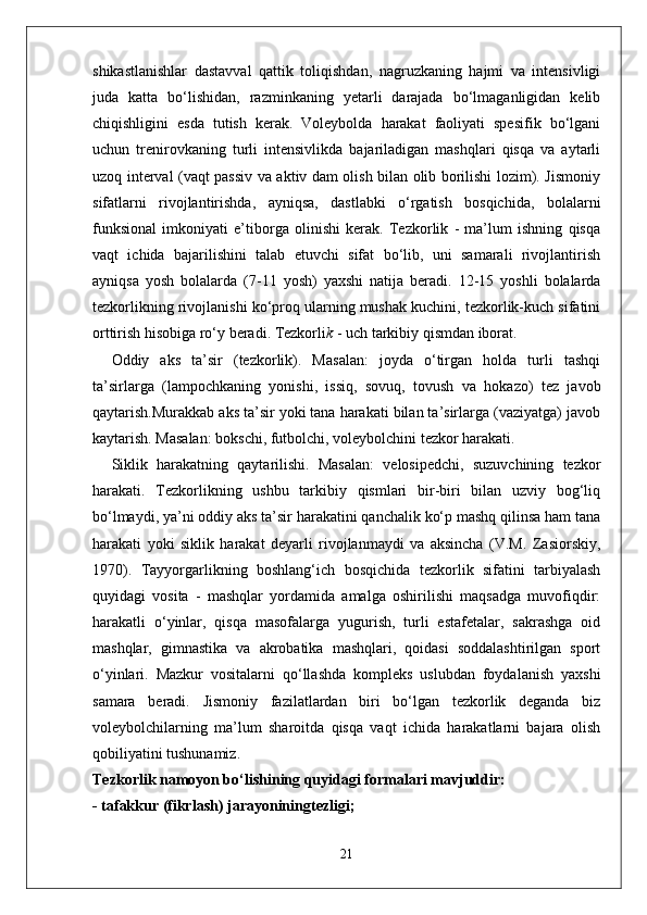 shikastlanishlar   dastavval   qattik   toliqishdan,   nagruzkaning   hajmi   va   intensivligi
juda   katta   bo‘lishidan,   razminkaning   yetarli   darajada   bo‘lmaganligidan   kelib
chiqishligini   esda   tutish   kerak.   Voleybolda   harakat   faoliyati   spesifik   bo‘lgani
uchun   trenirovkaning   turli   intensivlikda   bajariladigan   mashqlari   qisqa   va   aytarli
uzoq interval (vaqt passiv va aktiv dam olish bilan olib borilishi lozim). Jismoniy
sifatlarni   rivojlantirishda,   ayniqsa,   dastlabki   o‘rgatish   bosqichida,   bolalarni
funksional   imkoniyati   e’tiborga   olinishi   kerak.   Tezkorlik   -   ma’lum   ishning   qisqa
vaqt   ichida   bajarilishini   talab   etuvchi   sifat   bo‘lib,   uni   samarali   rivojlantirish
ayniqsa   yosh   bolalarda   (7-11   yosh)   yaxshi   natija   beradi.   12-15   yoshli   bolalarda
tezkorlikning rivojlanishi ko‘proq ularning mushak kuchini, tezkorlik-kuch sifatini
orttirish hisobiga ro‘y beradi. Tezkorli k  - uch tarkibiy qismdan iborat.
Oddiy   aks   ta’sir   (tezkorlik).   Masalan:   joyda   o‘tirgan   holda   turli   tashqi
ta’sirlarga   (lampochkaning   yonishi,   issiq,   sovuq,   tovush   va   hokazo)   tez   javob
qaytarish.Murakkab aks ta’sir yoki tana harakati bilan ta’sirlarga (vaziyatga) javob
kaytarish. Masalan: bokschi, futbolchi, voleybolchini tezkor harakati. 
Siklik   harakatning   qaytarilishi.   Masalan:   velosipedchi,   suzuvchining   tezkor
harakati.   Tezkorlikning   ushbu   tarkibiy   qismlari   bir-biri   bilan   uzviy   bog‘liq
bo‘lmaydi, ya’ni oddiy aks ta’sir harakatini qanchalik ko‘p mashq qilinsa ham tana
harakati   yoki   siklik   harakat   deyarli   rivojlanmaydi   va   aksincha   (V.M.   Zasiorskiy,
1970).   Tayyorgarlikning   boshlang‘ich   bosqichida   tezkorlik   sifatini   tarbiyalash
quyidagi   vosita   -   mashqlar   yordamida   amalga   oshirilishi   maqsadga   muvofiqdir:
harakatli   o‘yinlar,   qisqa   masofalarga   yugurish,   turli   estafetalar,   sakrashga   oid
mashqlar,   gimnastika   va   akrobatika   mashqlari,   qoidasi   soddalashtirilgan   sport
o‘yinlari.   Mazkur   vositalarni   qo‘llashda   kompleks   uslubdan   foydalanish   yaxshi
samara   beradi.   Jismoniy   fazilatlardan   biri   bo‘lgan   tezkorlik   deganda   biz
voleybolchilarning   ma’lum   sharoitda   qisqa   vaqt   ichida   harakatlarni   bajara   olish
qobiliyatini tushunamiz.
Tezkorlik namoyon bo‘lishining quyidagi formalari mavjuddir:
- tafakkur (fikrlash) jarayoniningtezligi;
21 
