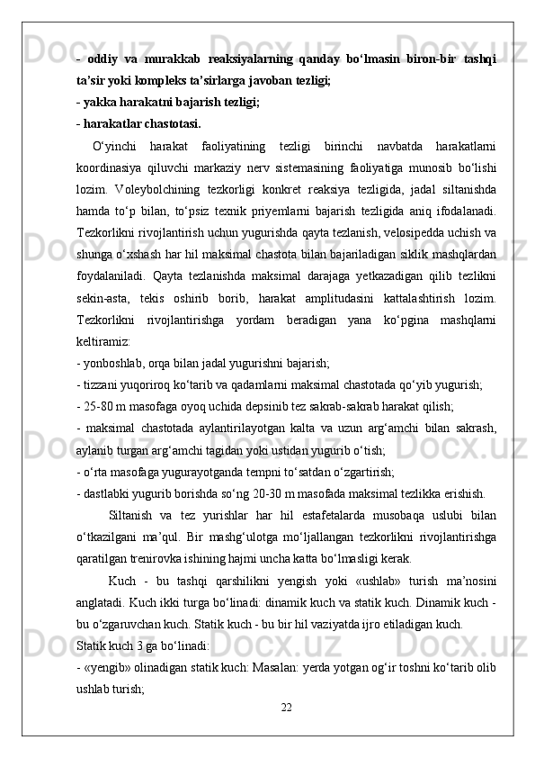 -   oddiy   va   murakkab   reaksiyalarning   qanday   bo‘lmasin   biron-bir   tashqi
ta’sir yoki kompleks ta’sirlarga javoban tezligi;
- yakka harakatni bajarish tezligi;
- harakatlar chastotasi.
O‘yinchi   harakat   faoliyatining   tezligi   birinchi   navbatda   harakatlarni
koordinasiya   qiluvchi   markaziy   nerv   sistemasining   faoliyatiga   munosib   bo‘lishi
lozim.   Voleybolchining   tezkorligi   konkret   reaksiya   tezligida,   jadal   siltanishda
hamda   to‘p   bilan,   to‘psiz   texnik   priyemlarni   bajarish   tezligida   aniq   ifodalanadi.
Tezkorlikni rivojlantirish uchun yugurishda qayta tezlanish, velosipedda uchish va
shunga o‘xshash har hil maksimal chastota bilan bajariladigan siklik mashqlardan
foydalaniladi.   Qayta   tezlanishda   maksimal   darajaga   yetkazadigan   qilib   tezlikni
sekin-asta,   tekis   oshirib   borib,   harakat   amplitudasini   kattalashtirish   lozim.
Tezkorlikni   rivojlantirishga   yordam   beradigan   yana   ko‘pgina   mashqlarni
keltiramiz:
- yonboshlab, orqa bilan jadal yugurishni bajarish;
- tizzani yuqoriroq ko‘tarib va qadamlarni maksimal chastotada qo‘yib yugurish;
- 25-80 m masofaga oyoq uchida depsinib tez sakrab-sakrab harakat qilish;
-   maksimal   chastotada   aylantirilayotgan   kalta   va   uzun   arg‘amchi   bilan   sakrash,
aylanib turgan arg‘amchi tagidan yoki ustidan yugurib o‘tish;
- o‘rta masofaga yugurayotganda tempni to‘satdan o‘zgartirish;
- dastlabki yugurib borishda so‘ng 20-30 m masofada maksimal tezlikka erishish.
Siltanish   va   tez   yurishlar   har   hil   estafetalarda   musobaqa   uslubi   bilan
o‘tkazilgani   ma’qul.   Bir   mashg‘ulotga   mo‘ljallangan   tezkorlikni   rivojlantirishga
qaratilgan trenirovka ishining hajmi uncha katta bo‘lmasligi kerak.
Kuch   -   bu   tashqi   qarshilikni   yengish   yoki   «ushlab»   turish   ma’nosini
anglatadi. Kuch ikki turga bo‘linadi: dinamik kuch va statik kuch. Dinamik kuch -
bu o‘zgaruvchan kuch. Statik kuch - bu bir hil vaziyatda ijro etiladigan kuch.
Statik kuch 3 ga bo‘linadi:
- «yengib» olinadigan statik kuch: Masalan: yerda yotgan og‘ir toshni ko‘tarib olib
ushlab turish;
22 