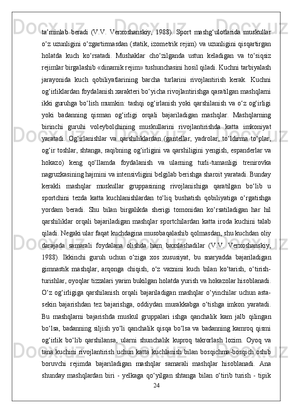 ta’minlab   beradi   (V.V.   Verxoshanskiy,   1988).   Sport   mashg‘ulotlarida   muskullar
o‘z uzunligini o‘zgartirmasdan  (statik, izometrik rejim)  va uzunligini  qisqartirgan
holatda   kuch   ko‘rsatadi.   Mushaklar   cho‘zilganda   ustun   keladigan   va   to‘siqsiz
rejimlar birgalashib «dinamik rejim» tushunchasini hosil qiladi. Kuchni tarbiyalash
jarayonida   kuch   qobiliyatlarining   barcha   turlarini   rivojlantirish   kerak.   Kuchni
og‘irliklardan foydalanish xarakteri bo‘yicha rivojlantirishga qaratilgan mashqlarni
ikki guruhga bo‘lish mumkin: tashqi og‘irlanish yoki qarshilanish va o‘z og‘irligi
yoki   badanning   qisman   og‘irligi   orqali   bajariladigan   mashqlar.   Mashqlarning
birinchi   guruhi   voleybolchining   muskullarini   rivojlantirishda   katta   imkoniyat
yaratadi.   Og‘irlanishlar   va   qarshiliklardan   (gantellar,   yadrolar,   to‘ldirma   to‘plar,
og‘ir toshlar, shtanga, raqibning og‘irligini va qarshiligini yengish, espanderlar va
hokazo)   keng   qo‘llamda   foydalanish   va   ularning   turli-tumanligi   trenirovka
nagruzkasining hajmini va intensivligini belgilab berishga sharoit yaratadi. Bunday
kerakli   mashqlar   muskullar   gruppasining   rivojlanishiga   qaratilgan   bo‘lib   u
sportchini   tezda   katta   kuchlanishlardan   to‘liq   bushatish   qobiliyatiga   o‘rgatishga
yordam   beradi.   Shu   bilan   birgalikda   sherigi   tomonidan   ko‘rsatiladigan   har   hil
qarshiliklar   orqali   bajariladigan   mashqlar   sportchilardan   katta   iroda   kuchini   talab
qiladi. Negaki ular faqat kuchdagina musobaqalashib qolmasdan, shu kuchdan oliy
darajada   samarali   foydalana   olishda   ham   baxslashadilar   (V.V.   Verxoshanskiy,
1988).   Ikkinchi   guruh   uchun   o‘ziga   xos   xususiyat,   bu   snaryadda   bajariladigan
gimnastik   mashqlar,   arqonga   chiqish,   o‘z   vaznini   kuch   bilan   ko‘tarish,   o‘tirish-
turishlar, oyoqlar tizzalari yarim bukilgan holatda yurish va hokazolar hisoblanadi.
O‘z   og‘irligiga   qarshilanish   orqali   bajariladigan   mashqlar   o‘yinchilar   uchun   asta-
sekin   bajarishdan   tez   bajarishga,   oddiydan   murakkabga   o‘tishga   imkon   yaratadi.
Bu   mashqlarni   bajarishda   muskul   gruppalari   ishga   qanchalik   kam   jalb   qilingan
bo‘lsa, badanning siljish yo‘li  qanchalik qisqa bo‘lsa va badanning kamroq qismi
og‘irlik   bo‘lib   qarshilansa,   ularni   shunchalik   kuproq   takrorlash   lozim.   Oyoq   va
tana   kuchini   rivojlantirish   uchun   katta   kuchlanish   bilan   bosqichma-bosqich   oshib
boruvchi   rejimda   bajariladigan   mashqlar   samarali   mashqlar   hisoblanadi.   Ana
shunday   mashqlardan   biri   -   yelkaga   qo‘yilgan   shtanga   bilan   o‘tirib   turish   -   tipik
24 