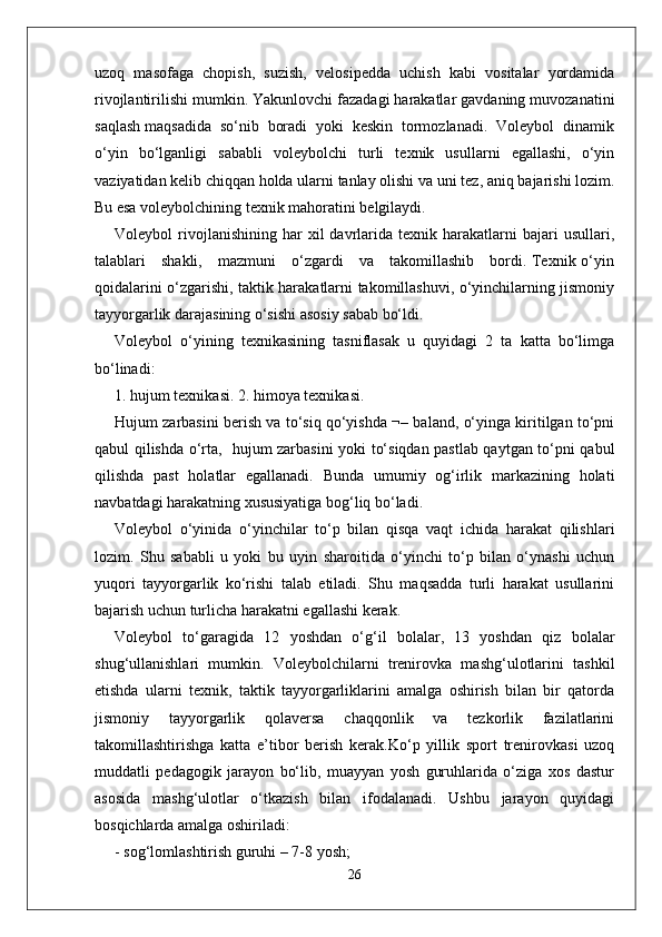 uzoq   masofaga   chopish,   suzish,   velosipedda   uchish   kabi   vositalar   yordamida
rivojlantirilishi mumkin. Yakunlovchi fazadagi harakatlar gavdaning muvozanatini
saqlash maqsadida  so‘nib  boradi  yoki  keskin  tormozlanadi.  Voleybol  dinamik
o‘yin   bo‘lganligi   sababli   voleybolchi   turli   texnik   usullarni   egallashi,   o‘yin
vaziyatidan kelib chiqqan holda ularni tanlay olishi va uni tez, aniq bajarishi lozim.
Bu esa voleybolchining texnik mahoratini belgilaydi.
Voleybol   rivojlanishining   har   xil   davrlarida  texnik   harakatlarni   bajari   usullari,
talablari     shakli,     mazmuni     o‘zgardi     va     takomillashib     bordi. Texnik o‘yin
qoidalarini o‘zgarishi, taktik harakatlarni takomillashuvi, o‘yinchilarning jismoniy
tayyorgarlik darajasining o‘sishi asosiy sabab bo‘ldi.
Voleybol   o‘yining   texnikasining   tasniflasak   u   quyidagi   2   ta   katta   bo‘limga
bo‘linadi:
1. hujum texnikasi. 2. himoya texnikasi.
Hujum zarbasini berish va to‘siq qo‘yishda ¬– baland, o‘yinga kiritilgan to‘pni
qabul qilishda o‘rta,   hujum zarbasini yoki to‘siqdan pastlab qaytgan to‘pni qabul
qilishda   past   holatlar   egallanadi.   Bunda   umumiy   og‘irlik   markazining   holati
navbatdagi harakatning xususiyatiga bog‘liq bo‘ladi.
Voleybol   o‘yinida   o‘yinchilar   to‘p   bilan   qisqa   vaqt   ichida   harakat   qilishlari
lozim.   Shu   sababli   u   yoki   bu   uyin   sharoitida   o‘yinchi   to‘p   bilan   o‘ynashi   uchun
yuqori   tayyorgarlik   ko‘rishi   talab   etiladi.   Shu   maqsadda   turli   harakat   usullarini
bajarish uchun turlicha harakatni egallashi kerak. 
Voleybol   to‘garagida   12   yoshdan   o‘g‘il   bolalar,   13   yoshdan   qiz   bolalar
shug‘ullanishlari   mumkin.   Voleybolchilarni   trenirovka   mashg‘ulotlarini   tashkil
etishda   ularni   texnik,   taktik   tayyorgarliklarini   amalga   oshirish   bilan   bir   qatorda
jismoniy   tayyorgarlik   qolaversa   chaqqonlik   va   tezkorlik   fazilatlarini
takomillashtirishga   katta   e’tibor   berish   kerak.Ko‘p   yillik   sport   trenirovkasi   uzoq
muddatli   pedagogik   jarayon   bo‘lib,   muayyan   yosh   guruhlarida   o‘ziga   xos   dastur
asosida   mashg‘ulotlar   o‘tkazish   bilan   ifodalanadi.   Ushbu   jarayon   quyidagi
bosqichlarda amalga oshiriladi:
- sog‘lomlashtirish guruhi – 7-8 yosh;
26 