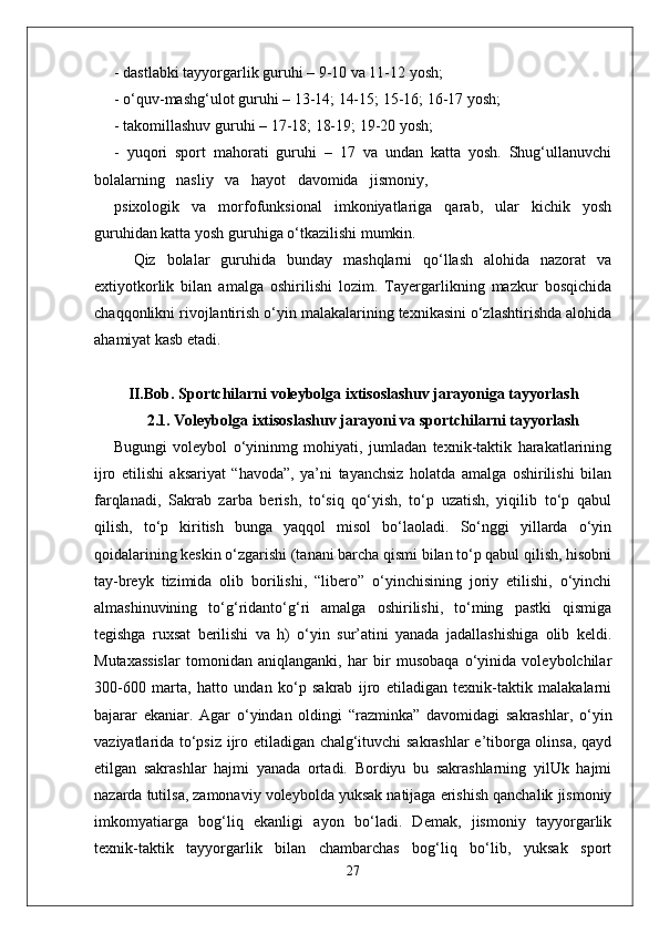 - dastlabki tayyorgarlik guruhi – 9-10 va 11-12 yosh;
- o‘quv-mashg‘ulot guruhi – 13-14; 14-15; 15-16; 16-17 yosh; 
- takomillashuv guruhi – 17-18; 18-19; 19-20 yosh;
-   yuqori   sport   mahorati   guruhi   –   17   va   undan   katta   yosh.   Shug‘ullanuvchi
bolalarning   nasliy   va   hayot   davomida   jismoniy,
psixologik     va     morfofunksional     imkoniyatlariga     qarab,     ular     kichik     yosh
guruhidan katta yosh guruhiga o‘tkazilishi mumkin.
Qiz   bolalar   guruhida   bunday   mashqlarni   qo‘llash   alohida   nazorat   va
extiyotkorlik   bilan   amalga   oshirilishi   lozim.   Tayergarlikning   mazkur   bosqichida
chaqqonlikni rivojlantirish o‘yin malakalarining texnikasini o‘zlashtirishda alohida
ahamiyat kasb etadi. 
II.Bob. S portchilarni voleybolga ixtisoslashuv jarayoniga tayyorlash
2.1. Voleybolga ixtisoslashuv jarayoni va sportchilarni tayyorlash
Bugungi   voleybol   o‘yininmg   mohiyati,   jumladan   texnik-taktik   harakatlarining
ijro   etilishi   aksariyat   “havoda”,   ya’ni   tayanchsiz   holatda   amalga   oshirilishi   bilan
farqlanadi,   Sakrab   zarba   berish,   to‘siq   qo‘yish,   to‘p   uzatish,   yiqilib   to‘p   qabul
qilish,   to‘p   kiritish   bunga   yaqqol   misol   bo‘laoladi.   So‘nggi   yillarda   o‘yin
qoidalarining keskin o‘zgarishi (tanani barcha qismi bilan to‘p qabul qilish, hisobni
tay-breyk   tizimida   olib   borilishi,   “libero”   o‘yinchisining   joriy   etilishi,   o‘yinchi
almashinuvining   to‘g‘ridanto‘g‘ri   amalga   oshirilishi,   to‘ming   pastki   qismiga
tegishga   ruxsat   berilishi   va   h)   o‘yin   sur’atini   yanada   jadallashishiga   olib   keldi.
Mutaxassislar   tomonidan   aniqlanganki,   har   bir   musobaqa   o‘yinida   voleybolchilar
300-600   marta,   hatto   undan   ko‘p   sakrab   ijro   etiladigan   texnik-taktik   malakalarni
bajarar   ekaniar.   Agar   o‘yindan   oldingi   “razminka”   davomidagi   sakrashlar,   о ‘yin
vaziyatlarida to‘psiz ijro etiladigan chalg‘ituvchi sakrashlar e’tiborga olinsa, qayd
etilgan   sakrashlar   hajmi   yanada   ortadi.   Bordiyu   bu   sakrashlarning   yilUk   hajmi
nazarda tutilsa, zamonaviy voleybolda yuksak natijaga erishish qanchalik jismoniy
imkomyatiarga   bog‘liq   ekanligi   ayon   bo‘ladi.   Demak,   jismoniy   tayyorgarlik
texnik-taktik   tayyorgarlik   bilan   chambarchas   bog‘liq   bo‘lib,   yuksak   sport
27 