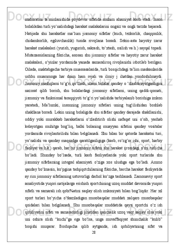 mahoratini   ta’minlanishida   poydevor   sifatida   muhim   ahamiyat   kasb   etadi.   Inson
bolalikdan turli yo‘nalishdagi harakat malakalarini ongsiz va ongli tarzda bajaradi.
Natijada   shu   harakatlar   ma’lum   jismoniy   sifatlar   (kuch,   tezkorlik,   chaqqonlik,
chidamkorlik,   egiluvchanlik)   tusida   rivojlana   boradi.   Sekin-asta   hayotiy   zarur
harakat malakalari (yurish, yugurish, sakrash, to‘xtash, osilish va h.) sayqal topadi.
Mutaxassislaming   fikricha,   asosan   shu   jismoniy   sifatlar   va   hayotiy   zarur   harakat
malakalari,   o‘yinlar   yordamida   yanada   samaraliroq   rivojlanishi   isbotJab   berilgan.
Oilada, maktabgacha tarbiya muassasalarida, turli bosqichdagi ta’lim maskanlarida
ushbu   muammoga   har   doim   ham   rejali   va   ilmiy   j   ihatdan   yondoshilmaydi.
Jismoniy mashqlami to‘g‘ri qo‘llash, ulami bolalar qanday  о  ‘zlashtirayotganligini
nazorat   qilib   borish,   shu   bolalardagi   jismoniy   sifatlami,   uning   qaddi-qomati,
jismoniy va funksional taraqqiyoti to‘g‘ri yo‘nalishda tarbiyalanib borishiga imkon
yaratadi,   Ma’lumki,   insonning   jismoniy   sifatlari   uning   tug‘ilishidan   boshlab
shakllana boradi. Lekin uning bolaligida shu sifatlar qanday darajada shakllanishi,
oddiy   yoki   murakkab   harakatlarni   o‘zlashtirib   olishi   nafaqat   uni   о ‘sib,   yashab
kelayotgan   muhitga   bog‘liq,   balki   bolaning   muayyan   sifatini   qanday   vositalar
yordamida   rivojlantirilishi   bilan   belgilanadi.   Shu   bilan   bir   qatorda   harakatni   turi,
yo‘nalishi  va qanday maqsadga qaratilganligiga (kasb, ro‘zg‘or ishi, sport, harbiy
faoliyat va h.k.) qarab, har bir jismoniy sifatni shu harakat ijrosidagi o‘mi turlicha
bo‘ladi.   Shunday   bo‘lsada,   turli   kasb   faoliyatlarida   yoki   sport   turlarida   shu
jismoniy   sifatlaming   integral   ahamiyati   o‘ziga   xos   ulushga   ega   bo‘ladi.   Ammo
qanday bo‘lmasin, ko‘pgina tadqiqotchilaming fikricha, barcha harakat faoliyatida
ay rim jismoniy sifatlaming ustuvorligi darhol ko‘zga tashlanadi. Zamonaviy sport
amaliyotida yuqori natijalarga erishish sportchining uzoq muddat davomida yuqori
sifatli va samarali ish qobi%atini saqlay olish imkoniyati bilan bog‘liqdir. Har xil
sport   turlari   bo‘yicha   o‘tkaziladigan   musobaqalar   muddati   xalqaro   musobaqalar
qoidalari   bilan   belgilanadi.   Shu   musobaqalar   muddatida   qaysi   sportchi   o‘z   ish
qobiliyatini sifati va samaradorligi jihatidan qanchalik uzoq vaqt saqlay olsa yoki
uni   oshira   olish   “kuchi”ga   ega   bo‘lsa,   unga   muvaffaqiyat   shunchalik   “kulib”
boqishi   muqarar.   Boshqacha   qilib   aytganda,   ish   qobiliyatining   sifat   va
28 