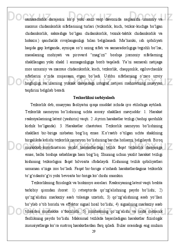 samaradorlik   darajasini   ko‘p   yoki   каш   vaqt   davomida   saqlanishi   umumiy   va
maxsus   chidamkorlik   sifatlarining   turlari   (tezkorlik,   kuch,   tezkor-kuchga   bo‘lgan
chidamkorlik,   sakrashga   bo‘lgan   chidamkorlik,   texnik-taktik   chidamkorlik   va
hokazo.)   qanchalik   rivojlanganligi   bilan   belgilanadi.   Ma’lumki,   ish   qobiliyati
haqida gap ketganda, ayniqsa so‘z uning sifati va samaradorligiga tegishli  bo‘lsa,
masalaning   mohiyati   va   pirovard   “mag‘izi”   boshqa   jismoniy   sifatlarning
shakllangan   yoki   shakl   1   anmaganligiga   borib   taqaladi.   Ya’ni   samarali   natijaga
mos umumiy va maxsus  chidamkorlik, kuch, tezkorlik, chaqqonlik, egiluvchanlik
sifatlarini   o‘zida   mujassam   etgan   bo‘ladi.   Ushbu   sifatlarning   o‘zaro   uzviy
bogliqligi   va   ulaming   yuksak   darajadagi   integral   natijasi   mahoratning   muayyan
taqdirini belgilab beradi. 
Tezkorlikni tarbiyalash
Tezkorlik deb, muayyan faoliyatni qisqa muddat xchida ijro etilishiga aytiladi.
Tezkorlik   namoyon   bo‘lishining   uchta   asosiy   shakllari   mavjuddir:   1.   Harakat
reaksiyalarining latent (yashirin) vaqti. 2. Ayrim harakatlar tezligi (tashqi qarshilik
kiehik   bo‘lganda).   3.   Harakatlar   chastotasi.   Tezkorlik   namoyon   bo‘lishining
shakllari   bir-biriga   nisbatan   bog‘liq   emas.   Ko‘rsatib   o‘tilgan   uchta   shaklning
birgalikda kelishi tezkorlik namoyon bo‘lishining barcha holiarmi belgilaydi. Biroq
murakkab-koordinatsion   yaxlit   harakatlardagi   tezlik   faqat   tezkorlik   darajasiga
emas,   balki   boshqa   sabablarga   ham   bog‘liq.   Shuning   uchun   yaxlit   harakat   tezligi
kishining   tezkorligini   faqat   bilvosita   ifodalaydi.   Kishining   tezlik   qobiliyatlari
umuman   o‘ziga   xos   bo‘ladi.   Faqat   bir-biriga   o‘xshash   harakatlardagina   tezkorlik
to‘g‘ridanto‘g‘ri yoki bevosita bir-biriga ko‘chishi mumkin.
 Tezkorlikning fiziologik va biokimyo asoslari. Reaksiyaning latent vaqti beshta
tarkibiy   qismdan   iborat:   1)   retseptorda   qo‘zg‘alishning   paydo   bo‘lishi;   2)
qo‘zg‘alishni   markaziy   asab   tolasiga   uzatish;   3)   qo‘zg‘alishning   asab   yo‘llari
bo‘ylab o‘tib borishi va effektor signal hosil bo‘lishi; 4) signalning markaziy asab
tolasidan   mushakka   o‘tkazilishi;   5)   mushakning   qo‘zg‘alishi   va   unda   mexanik
faollikning   paydo   bo‘lishi.   Maksimal   tezlikda   bajariladigan   harakatlar   fiziologik
xususiyatlarga ko‘ra sustroq harakatlardan farq qiladi. Bular orasidagi eng muhim
29 