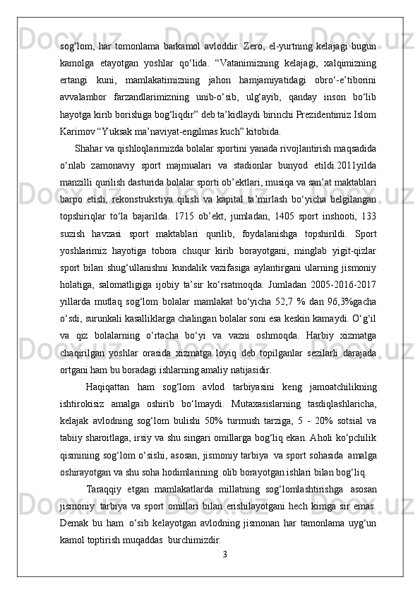 sog‘lom,   har   tomonlama   barkamol   avloddir.   Zero,   el-yurtning   kelajagi   bugun
kamolga   etayotgan   yoshlar   qo‘lida.   “Vatanimizning   kelajagi,   xalqimizning
ertangi   kuni,   mamlakatimizning   jahon   hamjamiyatidagi   obro‘-e’tiborini
avvalambor   farzandlarimizning   unib-o‘sib,   ulg‘ayib,   qanday   inson   bo‘lib
hayotga kirib borishiga bog‘liqdir” deb ta’kidlaydi birinchi Prezidentimiz Islom
Karimov “Yuksak ma’naviyat-engilmas kuch” kitobida.
Shahar va qishloqlarimizda bolalar sportini yanada rivojlantirish maqsadida
o‘nlab   zamonaviy   sport   majmualari   va   stadionlar   bunyod   etildi.2011yilda
manzilli qurilish   dasturida   bolalar   sporti   ob’ektlari,   musiqa   va   san’at maktablari
barpo   etish,   rekonstrukstiya   qilish   va   kapital   ta’mirlash   bo‘yicha   belgilangan
topshiriqlar   to‘la   bajarilda.   1715   ob’ekt,   jumladan,   1405   sport   inshooti,   133
suzish   havzasi   sport   maktablari   qurilib,   foydalanishga   topshirildi.   Sport
yoshlarimiz   hayotiga   tobora   chuqur   kirib   borayotgani,   minglab   yigit-qizlar
sport   bilan   shug‘ullanishni   kundalik   vazifasiga   aylantirgani   ularning   jismoniy
holatiga,   salomatligiga   ijobiy   ta’sir   ko‘rsatmoqda.   Jumladan   2005-2016-2017
yillarda   mutlaq   sog‘lom   bolalar   mamlakat   bo‘yicha   52,7   %   dan   96,3%gacha
o‘sdi, surunkali kasalliklarga chalingan bolalar soni esa keskin kamaydi. O‘g‘il
va   qiz   bolalarning   o‘rtacha   bo‘yi   va   vazni   oshmoqda.   Harbiy   xizmatga
chaqirilgan   yoshlar   orasida   xizmatga   loyiq   deb   topilganlar   sezilarli   darajada
ortgani ham bu boradagi ishlarning amaliy  natijasidir.
Haqiqattan   ham   sog‘lom   avlod   tarbiyasini   keng   jamoatchilikning
ishtirokisiz   amalga   oshirib   bo‘lmaydi.   Mutaxasislarning   tasdiqlashlaricha,
kelajak   avlodning   sog‘lom   bulishi   50%   turmush   tarziga,   5   -   20%   sotsial   va
tabiiy sharoitlaga, irsiy va shu singari omillarga bog‘liq ekan. Aholi ko‘pchilik
qismining sog‘lom o‘sishi,  asosan,  jismoniy tarbiya   va sport sohasida   amalga
oshirayotgan va shu soha hodimlarining   olib borayotgan ishlari bilan bog‘liq.
Taraqqiy   etgan   mamlakatlarda   millatning   sog‘lomlashtirishga   asosan
jismoniy   tarbiya   va   sport   omillari   bilan   erishilayotgani   hech   kimga   sir   emas.
Demak   bu   ham   o‘sib   kelayotgan   avlodning   jismonan   har   tamonlama   uyg‘un
kamol toptirish muqaddas   burchimizdir.
3 