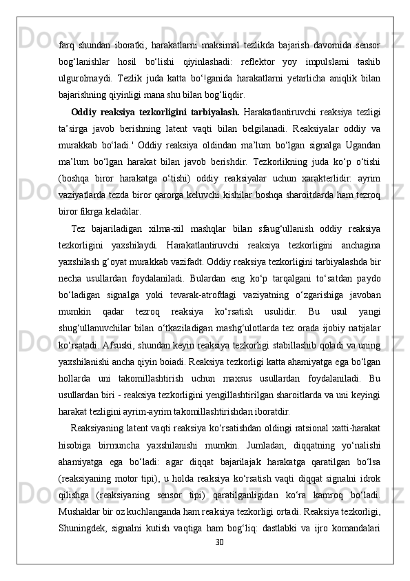 farq   shundan   iboratki,   harakatlarni   maksimal   tezlikda   bajarish   davomida   sensor
bog‘lanishlar   hosil   bo‘lishi   qiyinlashadi:   reflektor   yoy   impulslami   tashib
ulgurolmaydi.   Tezlik   juda   katta   bo‘!ganida   harakatlarni   yetarlicha   aniqlik   bilan
bajarishning qiyinligi mana shu bilan bog‘liqdir. 
Oddiy   reaksiya   tezkorligini   tarbiyalash.   Harakatlantiruvchi   reaksiya   tezligi
ta’sirga   javob   berishning   latent   vaqti   bilan   belgilanadi.   Reaksiyalar   oddiy   va
murakkab   bo‘ladi.'   Oddiy   reaksiya   oldindan   ma’lum   bo‘lgan   signalga   Ugandan
ma’lum   bo‘lgan   harakat   bilan   javob   berishdir.   Tezkorlikning   juda   ko‘p   o‘tishi
(boshqa   biror   harakatga   o‘tishi)   oddiy   reaksiyalar   uchun   xarakterlidir:   ayrim
vaziyatlarda tezda biror qarorga keluvchi kishilar boshqa sharoitdarda ham tezroq
biror fikrga keladilar. 
Tez   bajariladigan   xilma-xil   mashqlar   bilan   sfaug‘ullanish   oddiy   reaksiya
tezkorligini   yaxshilaydi.   Harakatlantiruvchi   reaksiya   tezkorligini   anchagina
yaxshilash g‘oyat murakkab vazifadt. Oddiy reaksiya tezkorligini tarbiyalashda bir
necha   usullardan   foydalaniladi.   Bulardan   eng   ko‘p   tarqalgani   to‘satdan   paydo
bo‘ladigan   signalga   yoki   tevarak-atrofdagi   vaziyatning   o‘zgarishiga   javoban
mumkin   qadar   tezroq   reaksiya   ko‘rsatish   usulidir.   Bu   usul   yangi
shug‘ullanuvchilar   bilan   o‘tkaziladigan   mashg‘ulotlarda   tez   orada   ijobiy   natijalar
ko‘rsatadi. Afsuski, shundan keyin reaksiya tezkorligi stabillashib qoladi va uning
yaxshilanishi ancha qiyin boiadi. Reaksiya tezkorligi katta ahamiyatga ega bo‘lgan
hollarda   uni   takomillashtirish   uchun   maxsus   usullardan   foydalaniladi.   Bu
usullardan biri - reaksiya tezkorligini yengillashtirilgan sharoitlarda va uni keyingi
harakat tezligini ayrim-ayrim takomillashtirishdan iboratdir. 
Reaksiyaning  latent  vaqti  reaksiya  ko‘rsatishdan  oldingi  ratsional  xatti-harakat
hisobiga   birmuncha   yaxshilanishi   mumkin.   Jumladan,   diqqatning   yo‘nalishi
ahamiyatga   ega   bo‘ladi:   agar   diqqat   bajarilajak   harakatga   qaratilgan   bo‘lsa
(reaksiyaning   motor   tipi),   u   holda   reaksiya   ko‘rsatish   vaqti   diqqat   signalni   idrok
qilishga   (reaksiyaning   sensor   tipi)   qaratilganligidan   ko‘ra   kamroq   bo‘ladi.
Mushaklar bir oz kuchlanganda ham reaksiya tezkorligi ortadi. Reaksiya tezkorligi,
Shuningdek,   signalni   kutish   vaqtiga   ham   bog‘liq:   dastlabki   va   ijro   komandalari
30 