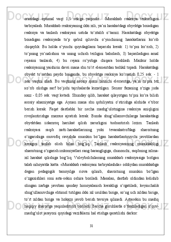 orasidagi   optimal   vaqt   1,5   sek.ga   yaqindir.     Murakkab   reaksiya   tezkorligini
tarbiyalash. Murakkab reaksiyaning ikki xili, ya’ni harakatdagi obyektga boiadigan
reaksiya   va   tanlash   reaksiyasi   ustida   to‘xtalib   o‘tamiz.   Harakatdagi   obyektga
boiadigan   reaksiyada   to‘p   qabul   qiluvchi   o‘yinchining   harakatlarini   ko‘rib
chiqaylik.   Bu   holda   o‘yinchi   quyidagilami   bajarishi   kerak:   1)   to‘pni   ko‘rish;   2)
to‘pning   yo‘nalishini   va   uning   uchish   tezligini   baholash;   3)   bajariladigan   amal
rejasini   tanlaish;   4)   bu   rejani   ro‘yobga   chiqara   boshlash.   Mazkur   holda
reaksiyaning yaishirin davri mana shu to‘rt elementdan tashkil topadi. Harakatdagi
obyekt   to‘satdan   paydo   boiganda,   bu   obyektga   reaksiya   ko‘rsatish   0,25   sek.   -   1
sek.   vaqtni   oladi.   Bu   vaqtning   asosiy   qismi   birinchi   elementga,   ya’ni   to‘pni   tez
ко ‘rib   olishga   sarf   bo‘jishi   tajribalarda   kuzatilgan.   Sensor   fazaning   o‘ziga   juda
каш   - 0,05 sek. vaqt  ketadi. Shunday qilib, harakat  qilayotgan to‘pni ko‘ra bilish
asosiy   ahamiyatga   ega.   Aynan   mana   shu   qobiliyatni   o‘stirishga   alohida   e’tibor
berish   kerak.   Faqat   dastlabki   bir   necha   mashg‘ulotnigina   reaksiya   aniqligini
rivojlantirishga   maxsus   ajratish   kerak.   Bunda   shug‘ullanuvchilarga   harakatdagi
obyektdan   iidamroq   hariikat   qilish   zarurligini   tushuntirish   lozim.   Tanlash
reaksiyasi   raqib   xatti-harakatlarining   yoki   tevarakatrofdagi   sharoitning
o‘zgarishiga   muvofiq   ravishda   mumkin   bo‘lgan   harakatlantiruvchi   javoblardan
keragini   tanlab   olish   bilan   bog‘liq.   Tanlash   reaksiyasining   murakkabligi
sharoitning o‘zgarish imkoniyatlari rang-barangligiga, chunonchi, raqibning xilma-
xil   harakat   qilishiga   bog‘liq.   Voleybolchilaming   murakkab   reaksiyasiga   bcrlgan
talab nihoyatda katta. «Murakkab reaksiyani tarbiyalashda» oddiydan murakkabga
degan   pedagogik   tamoyilga   riova   qilinib,   sharoitning   mumkin   bo‘lgan
o‘zgaxishlari   soni   asta-sekin   oshira   boriladi.   Masalan,   dastlab   oldindan   kelishib
olingan   zarbga   javoban   qanday   himoyalanish   kerakligi   o‘rgatiladi;   keyinchalik
shug‘ullanuvchiga ehtimol tutilgan ikki xil usuldan biriga, so‘ng uch xildan biriga,
to‘rt   xildan   biriga   va   hokazo   javob   berish   tavsiya   qilinadi.   Astasekin   bu   mashq
haqiqiy sharoitga yaqinlashtirib boriladi. Barcha guruhlarda o‘tkaziladigan o‘quv-
mashg‘ulot jarayoni quyidagi vazifalarni hal etishga qaratilishi darkor:
31 