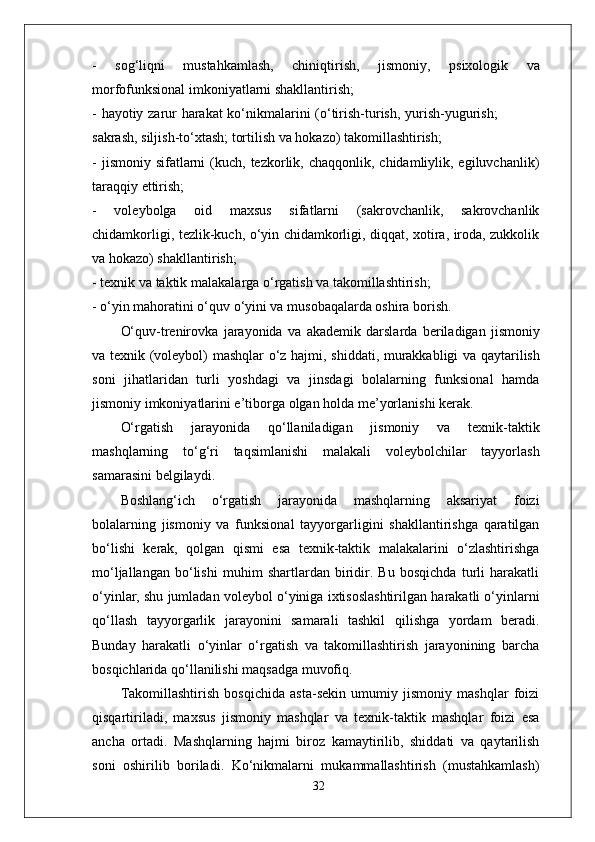-   sog‘liqni   mustahkamlash,   chiniqtirish,   jismoni y ,   psixologik   va
morfofunksional imkoniyatlarni shakllantirish;
-   hayotiy   zarur   harakat   ko‘nikmalarini   (o‘tirish-turish,   yurish-yugurish;
sakrash, siljish-to‘xtash; tortilish va hokazo) takomillashtirish;
-  jismoniy  sifatlarni   (kuch,  tezkorlik, chaqqonlik,  chidamliylik, egiluvchanlik)
taraqqiy ettirish;
-   voleybolga   oid   maxsus   sifatlarni   (sakrovchanlik,   sakrovchanlik
chidamkorligi, tezlik-kuch, o‘yin chidamkorligi, diqqat, xotira, iroda, zukkolik
va hokazo) shakllantirish;
- texnik va taktik malakala r ga o‘ r gatish va takomillashtirish;
- o‘yin mahoratini o‘quv o‘yini va musobaqalarda oshira borish.
O‘quv-trenirovka   jarayonida   va   akademik   darslarda   beriladigan   jismoniy
va   texnik   (voleybol)   mashqlar   o‘z   hajmi,   shiddati,   murakkabligi   va   qaytarilish
soni   jihatlaridan   turli   yoshdagi   va   jinsdagi   bolalarning   funksional   hamda
jismoniy imkoniyatlarini e ’ tibo r ga olgan holda me’yorlanishi kerak.
O‘ r gatish   jarayonida   qo‘llaniladigan   jismoniy   va   texnik-taktik
mashqlarning   to‘g‘ri   taqsimlanishi   malakali   voleybolchilar   tayyorlash
samarasini belgilaydi.
Boshlang‘ich   o‘rgatish   jarayonida   mashqlarning   aksariyat   foizi
bolalarning   jismoniy   va   funksional   tayyorgarligini   shakllantirishga   qaratilgan
bo‘lishi   kerak,   qolgan   qismi   esa   texnik-taktik   malakalarini   o‘zlashtirishga
mo‘ljallangan   bo‘lishi   muhim   shartlardan   biridir.   Bu   bosqichda   turli   harakatli
o‘yinlar, shu jumladan voleybol o‘yiniga ixtisoslashtirilgan harakatli o‘yinlarni
qo‘llash   tayyorgarlik   jarayonini   samarali   tashkil   qilishga   yordam   beradi.
Bunday   harakatli   o‘yinlar   o‘rgatish   va   takomillashtirish   jarayonining   barcha
bosqichlarida qo‘llanilishi maqsadga muvofiq.
Takomillashtirish   bosqichida   asta-sekin   umumiy   jismoniy   mashqlar   foizi
qisqartiriladi,   maxsus   jismoniy   mashqlar   va   texnik-taktik   mashqlar   foizi   esa
ancha   ortadi.   Mashqlarning   hajmi   biroz   kamaytirilib,   shiddati   va   qaytarilish
soni   oshirilib   boriladi.   Ko‘nikmalarni   mukammallashtirish   (mustahkamlash)
32 