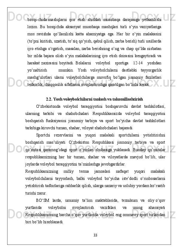 bosqi-chida mashqlarni  ijro  etish  shiddati  musobaqa  darajasiga  yetkazilishi
lozim.   Bu   bosqichda   aksariyat   musobaqa   mashqlari   turli   o‘yin   vaziyatlariga
mos   ravishda   qo‘llanilishi   katta   ahamiyatga   ega.   Har   bir   o‘yin   malakasini
(to‘pni kiritish, uzatish, to‘siq qo‘yish, qabul qilish, zarba berish) turli usullarda
ijro etishga o‘rgatish, masalan, zarba berishning o‘ng va chap qo‘lda nisbatan
bir   xilda   bajara   olish   o‘yin   malakalarining   ijro   etish   doirasini   kengaytiradi   va
harakat   zaxirasini   boyitadi.   Bolalarni       voleybol       sportiga       12-14       yoshdan
yo‘naltirish       mumkin.   Yosh   voleybolchilarni   dastlabki   tayyorgarlik
mashg‘ulotlari   ularni   voleybolchilarga   muvofiq   bo‘lgan   jismoniy   fazilatlari
tezkorlik, chaqqonlik sifatlarini rivojlantirishga qaratilgan bo‘lishi kerak.
2.2. Yosh voleybolchilarni tanlash va takomillashtirish
O‘zbekistonda   voleybol   taraqqiyotini   boshqaruvchi   davlat   tashkilotlari,
ularning   tarkibi   va   shahobchalari   Respublikamizda   voleybol   taraqqiyotini
boshqarish   funksiyasini   jismoniy   tarbiya   va   sport   bo‘yicha   davlat   tashkilotlari
tarkibiga kiruvchi tuman, shahar, viloyat shahobchalari bajaradi.
Sportchi   rezervlarini   va   yuqori   malakali   sportchilarni   yetishtirishni
boshqarish   mas’uliyati   O‘zbekiston   Respublikasi   jismoniy   tarbiya   va   sport
qo‘mitasi   qaramog‘idagi   sport   o‘yinlari   shubasiga   yuklanadi.   Bunday   qo‘mitalar
respublikamizning   har   bir   tuman,   shahar   va   viloyatlarda   mavjud   bo‘lib,   ular
joylarda voleybol taraqqiyotini ta’minlashga javobgardirlar.
Respublikamizning   milliy   terma   jamoalari   nafaqat   yuqori   malakali
voleybolchilarni   tayyorlash,   balki   voleybol   bo‘yicha   iste’dodli   o‘rinbosarlarni
yetishtirish tadbirlariga rahbarlik qilish, ularga nazariy va uslubiy yordam ko‘rsatib
turishi zarur.
BO‘SM   larda,   umumiy   ta’lim   maktablarida,   texnikum   va   oliy o‘quv
yurtlarida   voleybolni   rivojlantirish   vazifalari   va   uning   ahamiyati
Respublikamizning barcha o‘quv yurtlarida voleybol eng ommaviy sport turlaridan
biri bo‘lib hisoblanadi.
33 