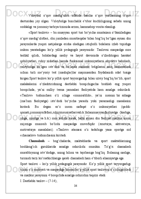 Voleybol   o‘quv   mashg‘uloti   sifatida   barcha   o‘quv   yurtlarining   o‘quv
dasturidan   joy   olgan.   Voleybolga   bunchalik   e’tibor   kuchliligining   sababi   uning
soddaligi va jismoniy tarbiya tizimida arzon, hammabop vosita ekanligi.
«Sport tanlovi» – bu muayyan sport turi bo‘yicha muntazam o‘tkaziladigan
o‘quv mashg‘ulotlari, shu jumladan musobaqalar  bilan bog‘liq bo‘lgan aynan shu
jarayonlarda   yuqori   natijalarga   erisha   oladigan   istiqbolli   bolalarni   izlab   topishga
imkon   yaratadigan   ko‘p   yillik   pedagogik   jarayonidir.   Tanlovni   maqsadga   mos
tashkil   qilish,   bolalardagi   nasliy   va   hayot   davomida   o‘zlashtirgan   harakat
qobiliyatlari,   ruhiy   xislatlari   hamda   funksional   imkoniyatlarni   obyektiv   baholash,
voleybolga   bo‘lgan   iste’dod   va   bo‘lajak   mahorat   belgilarini   aniq   bashoratlash
uchun   turli   me’yoriy   test   (mashqlar)lar   majmuasidan   foydalanish   odat   tusiga
kirgan.Sport tanlovi ko‘p yillik sport tayyorgarligi bilan uzviy bog‘liq bo‘lib, sport
malakalarini   o‘zlashtirishning   dastlabki   bosqichigacha   boshlab   eng   yuqori
bosqichida,   ya’ni   milliy   terma   jamoalari   faoliyatida   ham   amalga   oshiriladi.
«Tanlov»     tushunchasi     o‘z     ichiga     «munosiblik»,     ya’ni     insonni   bir   sohaga
(ma’lum   faoliyatga)   iste’dodi   bo‘yicha   yarashi   yoki   yaramasligi   masalasini
kiritadi.   Bu   degan   so‘z   inson   nafaqat   o‘z   imkoniyatlari   (qaddi-
qomati,jismoniysifatlari,ruhiyxususiyatlarivah.k.)bilanmuayyanfaoliyatga   (kasbga,
ishga,   sportga   va   h.k.)   mos   kelishi   kerak,   balki   aynan   shu   faoliyat   mazkur   inson
mijoziga   munosib   bo‘lishi   maqsadga   muvofiqdir   (emotsiya,   aktivatsiya,
motivatsiya   masalalari).   «Tanlov»   atamasi   o‘z   tarkibiga   yana   sportga   oid
«chamalov» tushunchasini kiritadi.
Chamalash   –   bog‘chalarda,   maktablarda   va   sport   maktablarining
boshlang‘ich   guruhlarida   amalga   oshirilishi   mumkin.   To‘g‘ri   chamalash
murabbiyning   iste’dodiga,   uning   bilimi   va   tajribasiga   bog‘liq.   Bolaning   nasliga,
turmush tarzi ko‘rsatkichlariga qarab chamalash ham e’tiborli ahamiyatga ega.
Sport   tanlovi   –   ko‘p   yillik   pedagogik   jarayondir.   Ko‘p   yillik   sport   tayyorgarligi
tizimi o‘z mohiyati va maqsadiga binoan ko‘p yillik sport tanlovini o‘z ichiga oladi
va mazkur jarayonni 4 bosqichda amalga oshirishni taqozo etadi:
I. Dastlabki tanlov – (7-14);
34 