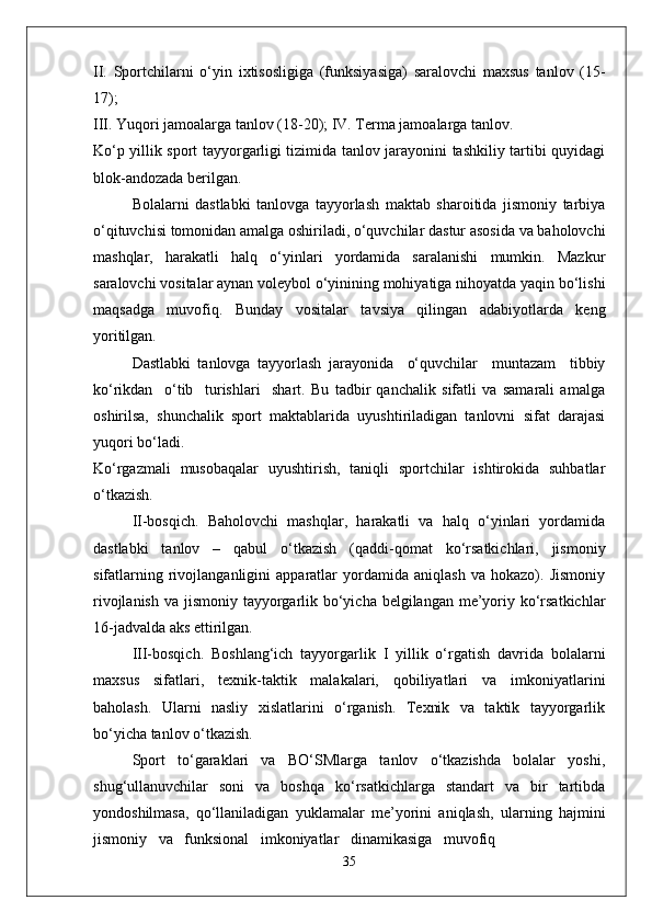 II.   Sportchilarni   o‘yin   ixtisosligiga   (funksiyasiga)   saralovchi   maxsus   tanlov   (15-
17);
III. Yuqori jamoalarga tanlov (18-20); IV. Terma jamoalarga tanlov.
Ko‘p yillik sport tayyorgarligi tizimida tanlov jarayonini tashkiliy tartibi quyidagi
blok-andozada berilgan.
Bolalarni   dastlabki   tanlovga   tayyorlash   maktab   sharoitida   jismoniy   tarbiya
o‘qituvchisi tomonidan amalga oshiriladi, o‘quvchilar dastur asosida va baholovchi
mashqlar,   harakatli   halq   o‘yinlari   yordamida   saralanishi   mumkin.   Mazkur
saralovchi vositalar aynan voleybol o‘yinining mohiyatiga nihoyatda yaqin bo‘lishi
maqsadga   muvofiq.   Bunday   vositalar   tavsiya   qilingan   adabiyotlarda   keng
yoritilgan. 
Dastlabki   tanlovga   tayyorlash   jarayonida     o‘quvchilar     muntazam     tibbiy
ko‘rikdan     o‘tib     turishlari     shart.   Bu   tadbir   qanchalik   sifatli   va   samarali   amalga
oshirilsa,   shunchalik   sport   maktablarida   uyushtiriladigan   tanlovni   sifat   darajasi
yuqori bo‘ladi.
Ko‘rgazmali   musobaqalar   uyushtirish,   taniqli   sportchilar   ishtirokida   suhbatlar
o‘tkazish.
II-bosqich.   Baholovchi   mashqlar,   harakatli   va   halq   o‘yinlari   yordamida
dastlabki   tanlov   –   qabul   o‘tkazish   (qaddi-qomat   ko‘rsatkichlari,   jismoniy
sifatlarning   rivojlanganligini   apparatlar   yordamida   aniqlash   va   hokazo).   Jismoniy
rivojlanish va jismoniy tayyorgarlik bo‘yicha belgilangan me’yoriy ko‘rsatkichlar
16-jadvalda aks ettirilgan.
III-bosqich.   Boshlang‘ich   tayyorgarlik   I   yillik   o‘rgatish   davrida   bolalarni
maxsus   sifatlari,   texnik-taktik   malakalari,   qobiliyatlari   va   imkoniyatlarini
baholash.   Ularni   nasliy   xislatlarini   o‘rganish.   Texnik   va   taktik   tayyorgarlik
bo‘yicha tanlov o‘tkazish.
Sport   to‘garaklari   va   BO‘SMlarga   tanlov   o‘tkazishda   bolalar   yoshi,
shug‘ullanuvchilar   soni   va   boshqa   ko‘rsatkichlarga   standart   va   bir   tartibda
yondoshilmasa,   qo‘llaniladigan   yuklamalar   me’yorini   aniqlash,   ularning   hajmini
jismoniy   va   funksional   imkoniyatlar   dinamikasiga   muvofiq
35 