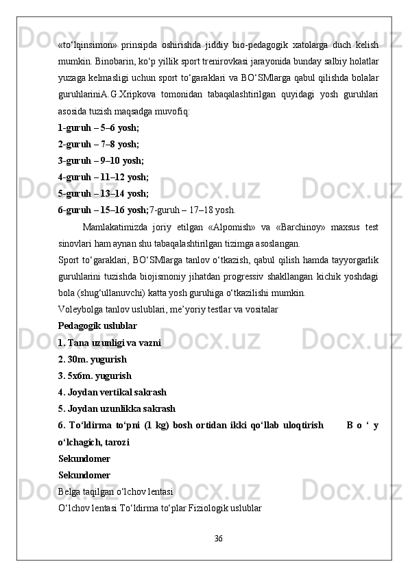 «to‘lqinsimon»   prinsipda   oshirishda   jiddiy   bio-pedagogik   xatolarga   duch   kelish
mumkin. Binobarin, ko‘p yillik sport trenirovkasi jarayonida bunday salbiy holatlar
yuzaga kelmasligi  uchun sport to‘garaklari va BO‘SMlarga qabul qilishda bolalar
guruhlariniA.G.Xripkova   tomonidan   tabaqalashtirilgan   quyidagi   yosh   guruhlari
asosida tuzish maqsadga muvofiq:
1-guruh – 5–6 yosh;
2-guruh – 7–8 yosh;
3-guruh – 9–10 yosh;
4-guruh – 11–12 yosh;
5-guruh – 13–14 yosh;
6-guruh – 15–16 yosh; 7-guruh – 17–18 yosh.
Mamlakatimizda   joriy   etilgan   «Alpomish»   va   «Barchinoy»   maxsus   test
sinovlari ham aynan shu tabaqalashtirilgan tizimga asoslangan.
Sport  to‘garaklari, BO‘SMlarga tanlov o‘tkazish, qabul qilish hamda tayyorgarlik
guruhlarini   tuzishda   biojismoniy   jihatdan   progressiv   shakllangan   kichik   yoshdagi
bola (shug‘ullanuvchi) katta yosh guruhiga o‘tkazilishi mumkin.
Voleybolga tanlov uslublari, me’yoriy testlar va vositalar
Pedagogik uslublar
1. Tana uzunligi va vazni
2. 30m. yugurish
3. 5x6m. yugurish
4. Joydan vertikal sakrash
5. Joydan uzunlikka sakrash   
6.   To‘ldirma   to‘pni   (1   kg)   bosh   ortidan   ikki   qo‘llab   uloqtirish             B   o   ‘   y
o‘lchagich, tarozi
Sekundomer
Sekundomer
Belga taqilgan o‘lchov lentasi
O‘lchov lentasi To‘ldirma to‘plar Fiziologik uslublar
36 