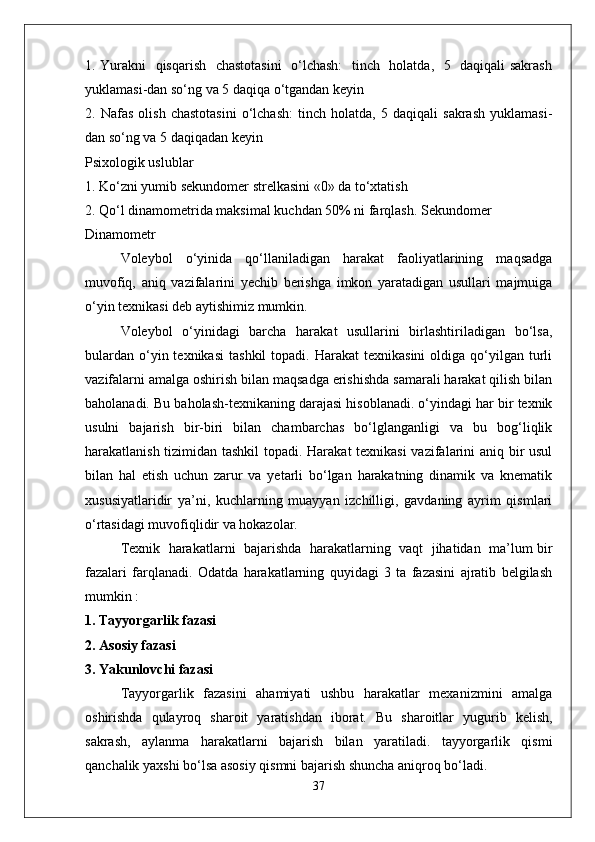 1. Yurakni   qisqarish   chastotasini    o‘lchash:    tinch   holatda,   5   daqiqali sakrash
yuklamasi-dan so‘ng va 5 daqiqa o‘tgandan keyin
2.   Nafas   olish   chastotasini   o‘lchash:   tinch   holatda,   5   daqiqali   sakrash   yuklamasi-
dan so‘ng va 5 daqiqadan keyin
Psixologik uslublar
1. Ko‘zni yumib sekundomer strelkasini «0» da to‘xtatish
2. Qo‘l dinamometrida maksimal kuchdan 50% ni farqlash. Sekundomer
Dinamometr
Voleybol   o‘yinida   qo‘llaniladigan   harakat   faoliyatlarining   maqsadga
muvofiq,   aniq   vazifalarini   yechib   berishga   imkon   yaratadigan   usullari   majmuiga
o‘yin texnikasi deb aytishimiz mumkin.
Voleybol   o‘yinidagi   barcha   harakat   usullarini   birlashtiriladigan   bo‘lsa,
bulardan   o‘yin  texnikasi   tashkil  topadi.  Harakat  texnikasini   oldiga  qo‘yilgan  turli
vazifalarni amalga oshirish bilan maqsadga erishishda samarali harakat qilish bilan
baholanadi. Bu baholash-texnikaning darajasi hisoblanadi. o‘yindagi har bir texnik
usulni   bajarish   bir-biri   bilan   chambarchas   bo‘lglanganligi   va   bu   bog‘liqlik
harakatlanish tizimidan tashkil  topadi. Harakat  texnikasi  vazifalarini aniq bir usul
bilan   hal   etish   uchun   zarur   va   yetarli   bo‘lgan   harakatning   dinamik   va   knematik
xususiyatlaridir   ya’ni,   kuchlarning   muayyan   izchilligi,   gavdaning   ayrim   qismlari
o‘rtasidagi muvofiqlidir va hokazolar.
Texnik  harakatlarni   bajarishda  harakatlarning   vaqt  jihatidan  ma’lum bir
fazalari   farqlanadi.   Odatda   harakatlarning   quyidagi   3   ta   fazasini   ajratib   belgilash
mumkin :
1. Tayyorgarlik fazasi
2. Asosiy fazasi
3. Yakunlovchi fazasi
Tayyorgarlik   fazasini   ahamiyati   ushbu   harakatlar   mexanizmini   amalga
oshirishda   qulayroq   sharoit   yaratishdan   iborat.   Bu   sharoitlar   yugurib   kelish,
sakrash,   aylanma   harakatlarni   bajarish   bilan   yaratiladi.   tayyorgarlik   qismi
qanchalik yaxshi bo‘lsa asosiy qismni bajarish shuncha aniqroq bo‘ladi.
37 