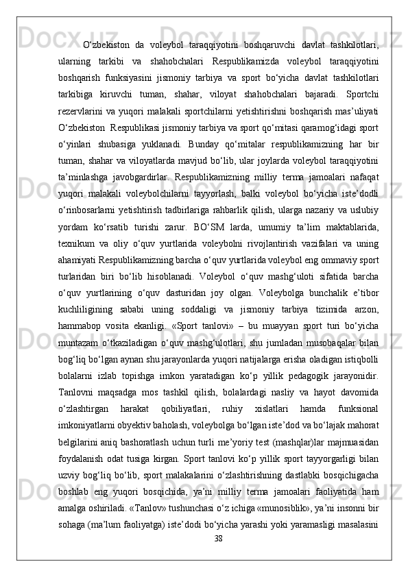O‘zbekiston   da   voleybol   taraqqiyotini   boshqaruvchi   davlat   tashkilotlari,
ularning   tarkibi   va   shahobchalari   Respublikamizda   voleybol   taraqqiyotini
boshqarish   funksiyasini   jismoniy   tarbiya   va   sport   bo‘yicha   davlat   tashkilotlari
tarkibiga   kiruvchi   tuman,   shahar,   viloyat   shahobchalari   bajaradi.   Sportchi
rezervlarini   va   yuqori   malakali   sportchilarni   yetishtirishni   boshqarish   mas’uliyati
O‘zbekiston  Respublikasi jismoniy tarbiya va sport qo‘mitasi qaramog‘idagi sport
o‘yinlari   shubasiga   yuklanadi.   Bunday   qo‘mitalar   respublikamizning   har   bir
tuman,  shahar   va   viloyatlarda   mavjud   bo‘lib,   ular   joylarda   voleybol   taraqqiyotini
ta’minlashga   javobgardirlar.   Respublikamizning   milliy   terma   jamoalari   nafaqat
yuqori   malakali   voleybolchilarni   tayyorlash,   balki   voleybol   bo‘yicha   iste’dodli
o‘rinbosarlarni   yetishtirish   tadbirlariga   rahbarlik   qilish,   ularga   nazariy   va   uslubiy
yordam   ko‘rsatib   turishi   zarur.   BO‘SM   larda,   umumiy   ta’lim   maktablarida,
texnikum   va   oliy   o‘quv   yurtlarida   voleybolni   rivojlantirish   vazifalari   va   uning
ahamiyati Respublikamizning barcha o‘quv yurtlarida voleybol eng ommaviy sport
turlaridan   biri   bo‘lib   hisoblanadi.   Voleybol   o‘quv   mashg‘uloti   sifatida   barcha
o‘quv   yurtlarining   o‘quv   dasturidan   joy   olgan.   Voleybolga   bunchalik   e’tibor
kuchliligining   sababi   uning   soddaligi   va   jismoniy   tarbiya   tizimida   arzon,
hammabop   vosita   ekanligi.   «Sport   tanlovi»   –   bu   muayyan   sport   turi   bo‘yicha
muntazam   o‘tkaziladigan   o‘quv   mashg‘ulotlari,   shu   jumladan   musobaqalar   bilan
bog‘liq bo‘lgan aynan shu jarayonlarda yuqori natijalarga erisha oladigan istiqbolli
bolalarni   izlab   topishga   imkon   yaratadigan   ko‘p   yillik   pedagogik   jarayonidir.
Tanlovni   maqsadga   mos   tashkil   qilish,   bolalardagi   nasliy   va   hayot   davomida
o‘zlashtirgan   harakat   qobiliyatlari,   ruhiy   xislatlari   hamda   funksional
imkoniyatlarni obyektiv baholash, voleybolga bo‘lgan iste’dod va bo‘lajak mahorat
belgilarini aniq bashoratlash uchun turli me’yoriy test (mashqlar)lar majmuasidan
foydalanish   odat   tusiga   kirgan.   Sport   tanlovi   ko‘p   yillik   sport   tayyorgarligi   bilan
uzviy   bog‘liq   bo‘lib,   sport   malakalarini   o‘zlashtirishning   dastlabki   bosqichigacha
boshlab   eng   yuqori   bosqichida,   ya’ni   milliy   terma   jamoalari   faoliyatida   ham
amalga oshiriladi. «Tanlov» tushunchasi o‘z ichiga «munosiblik», ya’ni insonni bir
sohaga (ma’lum faoliyatga) iste’dodi bo‘yicha yarashi yoki yaramasligi masalasini
38 