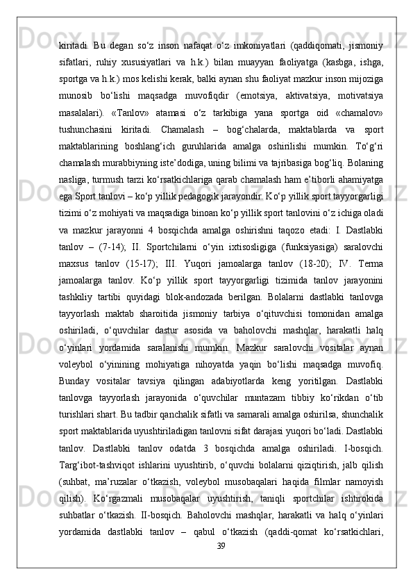 kiritadi.   Bu   degan   so‘z   inson   nafaqat   o‘z   imkoniyatlari   (qaddiqomati,   jismoniy
sifatlari,   ruhiy   xususiyatlari   va   h.k.)   bilan   muayyan   faoliyatga   (kasbga,   ishga,
sportga va h.k.) mos kelishi kerak, balki aynan shu faoliyat mazkur inson mijoziga
munosib   bo‘lishi   maqsadga   muvofiqdir   (emotsiya,   aktivatsiya,   motivatsiya
masalalari).   «Tanlov»   atamasi   o‘z   tarkibiga   yana   sportga   oid   «chamalov»
tushunchasini   kiritadi.   Chamalash   –   bog‘chalarda,   maktablarda   va   sport
maktablarining   boshlang‘ich   guruhlarida   amalga   oshirilishi   mumkin.   To‘g‘ri
chamalash murabbiyning iste’dodiga, uning bilimi va tajribasiga bog‘liq. Bolaning
nasliga, turmush tarzi ko‘rsatkichlariga qarab chamalash ham e’tiborli ahamiyatga
ega.Sport tanlovi – ko‘p yillik pedagogik jarayondir. Ko‘p yillik sport tayyorgarligi
tizimi o‘z mohiyati va maqsadiga binoan ko‘p yillik sport tanlovini o‘z ichiga oladi
va   mazkur   jarayonni   4   bosqichda   amalga   oshirishni   taqozo   etadi:   I.   Dastlabki
tanlov   –   (7-14);   II.   Sportchilarni   o‘yin   ixtisosligiga   (funksiyasiga)   saralovchi
maxsus   tanlov   (15-17);   III.   Yuqori   jamoalarga   tanlov   (18-20);   IV.   Terma
jamoalarga   tanlov.   Ko‘p   yillik   sport   tayyorgarligi   tizimida   tanlov   jarayonini
tashkiliy   tartibi   quyidagi   blok-andozada   berilgan.   Bolalarni   dastlabki   tanlovga
tayyorlash   maktab   sharoitida   jismoniy   tarbiya   o‘qituvchisi   tomonidan   amalga
oshiriladi,   o‘quvchilar   dastur   asosida   va   baholovchi   mashqlar,   harakatli   halq
o‘yinlari   yordamida   saralanishi   mumkin.   Mazkur   saralovchi   vositalar   aynan
voleybol   o‘yinining   mohiyatiga   nihoyatda   yaqin   bo‘lishi   maqsadga   muvofiq.
Bunday   vositalar   tavsiya   qilingan   adabiyotlarda   keng   yoritilgan.   Dastlabki
tanlovga   tayyorlash   jarayonida   o‘quvchilar   muntazam   tibbiy   ko‘rikdan   o‘tib
turishlari shart. Bu tadbir qanchalik sifatli va samarali amalga oshirilsa, shunchalik
sport maktablarida uyushtiriladigan tanlovni sifat darajasi yuqori bo‘ladi. Dastlabki
tanlov.   Dastlabki   tanlov   odatda   3   bosqichda   amalga   oshiriladi.   I-bosqich.
Targ‘ibot-tashviqot   ishlarini   uyushtirib,   o‘quvchi   bolalarni   qiziqtirish,   jalb   qilish
(suhbat,   ma’ruzalar   o‘tkazish,   voleybol   musobaqalari   haqida   filmlar   namoyish
qilish).   Ko‘rgazmali   musobaqalar   uyushtirish,   taniqli   sportchilar   ishtirokida
suhbatlar   o‘tkazish.   II-bosqich.   Baholovchi   mashqlar,   harakatli   va   halq   o‘yinlari
yordamida   dastlabki   tanlov   –   qabul   o‘tkazish   (qaddi-qomat   ko‘rsatkichlari,
39 