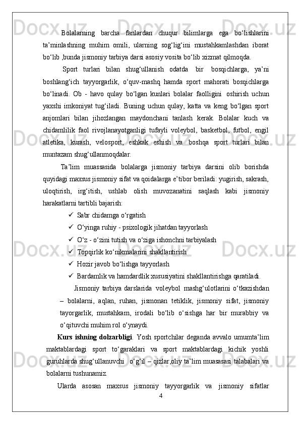 Bolalarning   barcha   fanlardan   chuqur   bilimlarga   ega   bo‘lishlarini
ta’minlashning   muhim   omili,   ularning   sog‘lig‘ini   mustahkamlashdan   iborat
bo‘lib ,bunda jismoniy tarbiya darsi asosiy vosita bo‘lib xizmat qilmoqda.
Sport   turlari   bilan   shug‘ullanish   odatda   bir   bosqichlarga,   ya’ni
boshlang‘ich   tayyorgarlik,   o‘quv-mashq   hamda   sport   mahorati   bosqichlarga
bo‘linadi.   Ob   -   havo   qulay   bo‘lgan   kunlari   bolalar   faolligini   oshirish   uchun
yaxshi   imkoniyat   tug‘iladi.   Buning   uchun   qulay,   katta   va   keng   bo‘lgan   sport
anjomlari   bilan   jihozlangan   maydonchani   tanlash   kerak.   Bolalar   kuch   va
chidamlilik   faol   rivojlanayotganligi   tufayli   voleybol,   basketbol,   futbol,   engil
atletika,   kurash,   velosport,   eshkak   eshish   va   boshqa   sport   turlari   bilan
muntazam  shug‘ullanmoqdalar.
Ta’lim   muassasida   bolalarga   jismoniy   tarbiya   darsini   olib   borishda
quyidagi maxsus jismoniy sifat va qoidalarga e’tibor beriladi: yugirish, sakrash,
uloqtirish,   irg‘itish,   ushlab   olish   muvozanatini   saqlash   kabi   jismoniy
harakatlarni tartibli  bajarish:
 Sabr   chidamga   o‘rgatish
 O‘yinga   ruhiy   -   psixologik   jihatdan   tayyorlash
 O‘z   -   o‘zini   tutish   va   o‘ziga   ishonchni   tarbiyalash
 Topqirlik   ko‘nikmalarini   shakllantirish
 Hozir   javob   bo‘lishga   tayyorlash
 Bardamlik   va   hamdardlik   xususiyatini   shakllantirishga   qaratiladi.
Jismoniy   tarbiya  darslarida   voleybol   mashg‘ulotlarini  o‘tkazishdan
–   bolalarni,   aqlan,   ruhan,   jismonan   tetiklik,   jismoniy   sifat,   jismoniy
tayorgarlik,   mustahkam,   irodali   bo‘lib   o‘sishga   har   bir   murabbiy   va
o‘qituvchi muhim rol  o‘ynaydi.
Kurs   ishning   dolzarbligi .   Yosh   sportchilar   deganda   avvalo   umumta’lim
maktablardagi   sport   to‘garaklari   va   sport   maktablardagi   kichik   yoshli
guruhlarda shug‘ullanuvchi  o‘g‘il – qizlar,oliy ta’lim muasasasi talabalari va
bolalarni tushunamiz.
Ularda   asosan   maxsus   jismoniy   tayyorgarlik   va   jismoniy   sifatlar
4 
