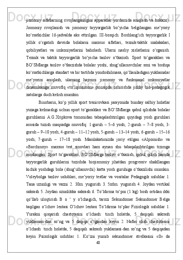 jismoniy   sifatlarning   rivojlanganligini   apparatlar   yordamida   aniqlash   va   hokazo).
Jismoniy   rivojlanish   va   jismoniy   tayyorgarlik   bo‘yicha   belgilangan   me’yoriy
ko‘rsatkichlar   16-jadvalda   aks   ettirilgan.   III-bosqich.   Boshlang‘ich   tayyorgarlik   I
yillik   o‘rgatish   davrida   bolalarni   maxsus   sifatlari,   texnik-taktik   malakalari,
qobiliyatlari   va   imkoniyatlarini   baholash.   Ularni   nasliy   xislatlarini   o‘rganish.
Texnik   va   taktik   tayyorgarlik   bo‘yicha   tanlov   o‘tkazish.   Sport   to‘garaklari   va
BO‘SMlarga   tanlov   o‘tkazishda   bolalar   yoshi,   shug‘ullanuvchilar   soni   va   boshqa
ko‘rsatkichlarga standart va bir tartibda yondoshilmasa, qo‘llaniladigan yuklamalar
me’yorini   aniqlash,   ularning   hajmini   jismoniy   va   funksional   imkoniyatlar
dinamikasiga   muvofiq   «to‘lqinsimon»   prinsipda   oshirishda   jiddiy   bio-pedagogik
xatolarga duch kelish mumkin.
  Binobarin,   ko‘p   yillik   sport   trenirovkasi   jarayonida   bunday   salbiy   holatlar
yuzaga kelmasligi  uchun sport to‘garaklari va BO‘SMlarga qabul qilishda bolalar
guruhlarini   A.G.Xripkova   tomonidan   tabaqalashtirilgan   quyidagi   yosh   guruhlari
asosida   tuzish   maqsadga   muvofiq:   1-guruh   –   5–6   yosh;   2-guruh   –   7–8   yosh;   3-
guruh – 9–10 yosh; 4-guruh – 11–12 yosh; 5-guruh – 13–14 yosh; 6-guruh – 15–16
yosh;   7-guruh   –   17–18   yosh.   Mamlakatimizda   joriy   etilgan   «Alpomish»   va
«Barchinoy»   maxsus   test   sinovlari   ham   aynan   shu   tabaqalashtirilgan   tizimga
asoslangan.   Sport   to‘garaklari,   BO‘SMlarga   tanlov   o‘tkazish,   qabul   qilish   hamda
tayyorgarlik   guruhlarini   tuzishda   biojismoniy   jihatdan   progressiv   shakllangan
kichik   yoshdagi   bola   (shug‘ullanuvchi)   katta   yosh   guruhiga   o‘tkazilishi   mumkin.
Voleybolga   tanlov   uslublari,   me’yoriy   testlar   va   vositalar   Pedagogik   uslublar   1.
Tana   uzunligi   va   vazni   2.   30m.   yugurish   3.   5x6m.   yugurish   4.   Joydan   vertikal
sakrash  5.  Joydan  uzunlikka  sakrash  6. To‘ldirma  to‘pni  (1  kg)   bosh  ortidan  ikki
qo‘llab   uloqtirish   B   o   ‘   y   o‘lchagich,   tarozi   Sekundomer   Sekundomer   Belga
taqilgan   o‘lchov   lentasi   O‘lchov   lentasi   To‘ldirma   to‘plar   Fiziologik   uslublar   1.
Yurakni   qisqarish   chastotasini   o‘lchash:   tinch   holatda,   5   daqiqali   sakrash
yuklamasi-dan   so‘ng   va   5   daqiqa   o‘tgandan   keyin   2.   Nafas   olish   chastotasini
o‘lchash:   tinch   holatda,   5   daqiqali   sakrash   yuklamasi-dan   so‘ng   va   5   daqiqadan
keyin   Psixologik   uslublar   1.   Ko‘zni   yumib   sekundomer   strelkasini   «0»   da
40 