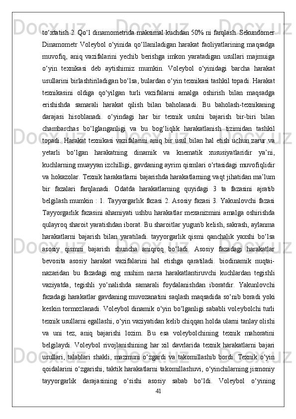 to‘xtatish 2. Qo‘l dinamometrida maksimal kuchdan 50% ni farqlash. Sekundomer
Dinamometr  Voleybol   o‘yinida  qo‘llaniladigan  harakat   faoliyatlarining  maqsadga
muvofiq,   aniq   vazifalarini   yechib   berishga   imkon   yaratadigan   usullari   majmuiga
o‘yin   texnikasi   deb   aytishimiz   mumkin.   Voleybol   o‘yinidagi   barcha   harakat
usullarini birlashtiriladigan bo‘lsa, bulardan o‘yin texnikasi tashkil topadi. Harakat
texnikasini   oldiga   qo‘yilgan   turli   vazifalarni   amalga   oshirish   bilan   maqsadga
erishishda   samarali   harakat   qilish   bilan   baholanadi.   Bu   baholash-texnikaning
darajasi   hisoblanadi.   o‘yindagi   har   bir   texnik   usulni   bajarish   bir-biri   bilan
chambarchas   bo‘lglanganligi   va   bu   bog‘liqlik   harakatlanish   tizimidan   tashkil
topadi.  Harakat   texnikasi  vazifalarini   aniq  bir   usul   bilan  hal  etish   uchun  zarur  va
yetarli   bo‘lgan   harakatning   dinamik   va   knematik   xususiyatlaridir   ya’ni,
kuchlarning muayyan izchilligi, gavdaning ayrim qismlari o‘rtasidagi muvofiqlidir
va hokazolar. Texnik harakatlarni bajarishda harakatlarning vaqt jihatidan ma’lum
bir   fazalari   farqlanadi.   Odatda   harakatlarning   quyidagi   3   ta   fazasini   ajratib
belgilash mumkin :  1. Tayyorgarlik fazasi  2. Asosiy  fazasi  3. Yakunlovchi  fazasi
Tayyorgarlik  fazasini   ahamiyati   ushbu   harakatlar   mexanizmini   amalga   oshirishda
qulayroq sharoit yaratishdan iborat. Bu sharoitlar yugurib kelish, sakrash, aylanma
harakatlarni   bajarish   bilan   yaratiladi.   tayyorgarlik   qismi   qanchalik   yaxshi   bo‘lsa
asosiy   qismni   bajarish   shuncha   aniqroq   bo‘ladi.   Asosiy   fazadagi   harakatlar
bevosita   asosiy   harakat   vazifalarini   hal   etishga   qaratiladi.   biodinamik   nuqtai-
nazaridan   bu   fazadagi   eng   muhim   narsa   harakatlantiruvchi   kuchlardan   tegishli
vaziyatda,   tegishli   yo‘nalishda   samarali   foydalanishdan   iboratdir.   Yakunlovchi
fazadagi harakatlar gavdaning muvozanatini saqlash maqsadida so‘nib boradi yoki
keskin tormozlanadi. Voleybol dinamik o‘yin bo‘lganligi sababli voleybolchi turli
texnik usullarni egallashi, o‘yin vaziyatidan kelib chiqqan holda ularni tanlay olishi
va   uni   tez,   aniq   bajarishi   lozim.   Bu   esa   voleybolchining   texnik   mahoratini
belgilaydi.   Voleybol   rivojlanishining   har   xil   davrlarida   texnik   harakatlarni   bajari
usullari,   talablari   shakli,   mazmuni   o‘zgardi   va   takomillashib   bordi.   Texnik   o‘yin
qoidalarini o‘zgarishi, taktik harakatlarni takomillashuvi, o‘yinchilarning jismoniy
tayyorgarlik   darajasining   o‘sishi   asosiy   sabab   bo‘ldi.   Voleybol   o‘yining
41 