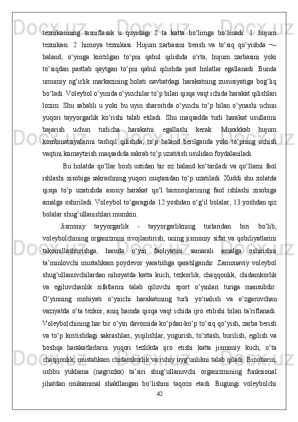 texnikasining   tasniflasak   u   quyidagi   2   ta   katta   bo‘limga   bo‘linadi:   1.   hujum
texnikasi.   2.   himoya   texnikasi.   Hujum   zarbasini   berish   va   to‘siq   qo‘yishda   ¬–
baland,   o‘yinga   kiritilgan   to‘pni   qabul   qilishda   o‘rta,   hujum   zarbasini   yoki
to‘siqdan   pastlab   qaytgan   to‘pni   qabul   qilishda   past   holatlar   egallanadi.   Bunda
umumiy   og‘irlik   markazining   holati   navbatdagi   harakatning   xususiyatiga   bog‘liq
bo‘ladi. Voleybol o‘yinida o‘yinchilar to‘p bilan qisqa vaqt ichida harakat qilishlari
lozim.   Shu   sababli   u   yoki   bu   uyin   sharoitida   o‘yinchi   to‘p   bilan   o‘ynashi   uchun
yuqori   tayyorgarlik   ko‘rishi   talab   etiladi.   Shu   maqsadda   turli   harakat   usullarini
bajarish   uchun   turlicha   harakatni   egallashi   kerak.   Murakkab   hujum
kombinatsiyalarini   tashqil   qilishda,   to‘p   baland   berilganda   yoki   to‘pning   uchish
vaqtini kamaytirish maqsadida sakrab to‘p uzatitish usulidan foydalaniladi.
  Bu   holatda   qo‘llar   bosh   ustidan   bir   oz   baland   ko‘tariladi   va   qo‘llarni   faol
ishlashi  xisobiga sakrashning  yuqori nuqtasidan  to‘p uzatiladi. Xuddi shu xolatda
qisqa   to‘p   uzatishda   asosiy   harakat   qo‘l   barmoqlarining   faol   ishlashi   xisobiga
amalga oshiriladi. Voleybol to‘garagida 12 yoshdan o‘g‘il bolalar, 13 yoshdan qiz
bolalar shug‘ullanishlari mumkin. 
Jismoniy   tayyorgarlik   -   tayyorgarlikning   turlaridan   biri   bo‘lib,
voleybolchining   organizmini   rivojlantirish,   uning   jismoniy   sifat   va   qobiliyatlarini
takomillashtirishga,   hamda   o‘yin   faoliyatini   samarali   amalga   oshirishni
ta’minlovchi   mustahkam   poydevor   yaratishga   qaratilgandir.   Zamonaviy   voleybol
shug‘ullanuvchilardan   nihoyatda   katta   kuch,   tezkorlik,   chaqqonlik,   chidamkorlik
va   egiluvchanlik   sifatlarini   talab   qiluvchi   sport   o‘yinlari   turiga   mansubdir.
O‘yinning   mohiyati   o‘yinchi   harakatining   turli   yo‘nalish   va   o‘zgaruvchan
vaziyatda o‘ta tezkor, aniq hamda qisqa vaqt ichida ijro etilishi  bilan ta’riflanadi.
Voleybolchining har bir o‘yin davomida ko‘pdan-ko‘p to‘siq qo‘yish, zarba berish
va   to‘p   kiritishdagi   sakrashlari,   yiqilishlar,   yugurish,   to‘xtash,   burilish,   egilish   va
boshqa   harakatlarlarni   yuqori   tezlikda   ijro   etishi   katta   jismoniy   kuch,   o‘ta
chaqqonlik, mustahkam chidamkorlik va ruhiy uyg‘unlikni talab qiladi. Binobarin,
ushbu   yuklama   (nagruzka)   ta’siri   shug‘ullanuvchi   organizmining   funksional
jihatdan   mukammal   shakllangan   bo‘lishini   taqozo   etadi.   Bugungi   voleybolchi
42 