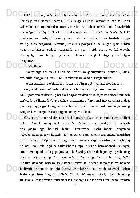 UJT   -   jismoniy   sifatlarni   alohida   yoki   birgalikda   rivojlantiruvchi   o‘ziga   hos
jismoniy   mashqlardan   iborat.UJTni   amalga   oshirish   jarayonida   har   xil   sport
uskunalaridan,   anjomlardan   trenajyorlardan   va   tabiat   omillaridan   foydalanish
maqsadga   muvofiqdir.   Sport   trenirovkasining   ayrim   bosqich   va   davrlarida   UJT
mashqlari   va   mashg‘ulotlarining   hajmi,   shiddati,   yo‘nalish   va   tuzilishi   o‘ziga
xosligi   bilan   farqlanadi.   Maxsus   jismoniy   tayyorgarlik   -   tanlangan   sport   turidan
yuqori   natijalarga   erishish   maqsadida   shu   sport   turida   asosiy   va   hal   etuvchi
ahamiyatga   ega   bo‘lgan   jismoniy   sifatlarni   rivojlantirishga   yo‘naltirilgan
jarayondir.
Vazifalari:
-   voleybolga   xos   maxsus   harakat   sifatlari   va   qobiliyatlarini   (tezkorlik,   kuch-
tezkorlik, chaqqonlik, maxsus chidamkorlik va xokazo) rivojlantirish.
- o‘yin texnikasini o‘zlashtirishda zarur bo‘lgan qobiliyatlarni rivojlantirish.
- o‘yin taktikasini o‘zlashtirishda zarur bo‘lgan qobiliyatlarni rivojlantirish.
MJT sport trenirovkasining barcha bosqich va davrlarida hajm va shiddat munosib
me’yorda qo‘llaniladi.Voleybolchi organizmining funksional imkoniyatlari undagi
jismoniy   tayyorgarlikning   asosini   tashkil   qiladi.   Funksional   imkoniyatlarning
darajasi konkret sport ishchanligida namoyon bo‘ladi. 
Chunonchi,   trenirovkalar   ta’sirida   bo‘ladigan   o‘zgarishlar   mustahkam   bo‘lishi
uchun   o‘yinchi   uzoq   vaqt   davomida   o‘ziga   xos   (spesifik)   ishni   bajarish
qobiliyatiga   ega   bo‘lishi   lozim.   Trenirovka   mashg‘ulotlari   jarayonida
voleybolchiga hajm va intensivligi jihatidan anchagina katta nagruzkani bajarishga
to‘g‘ri   keladi.   Ko‘pincha   bu   nagruzka   musobaqa   nagruzkasidan   ham   ortiqroq
bo‘ladi.   Ma’lumki,   o‘yinda   aktiv   ishtirok   etgan   o‘yinchi   harakatlanadi,   sakraydi,
zarbli urish qiladi, to‘siq qo‘yadi va x.k. Bunday sharoitda bajarilayotgan ishning
darajasi   organizmning   faqat   energetika   imkoniyatiga   bog‘liq   bo‘lmay,   balki
ma’lum   darajada   nerv-mushak   koordinasiyasiga,   texnik   kamolotga   va   harakat
faoliyatining   mustahkamligini   hamda   tejamkorligini   ta’minlab   beruvchi   boshqa
faktorlarga   ham   bog‘liq   bo‘ladi   (Yu.D.   Jeleznyak,   1978).   Sportchilarning
funksional imkoniyatlari mushaklardagi energetik moddalarni umumiy zahirasidan
44 