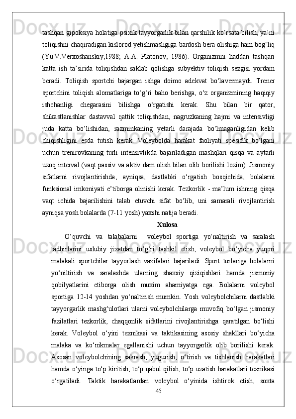 tashqari gipoksiya holatiga psixik tayyorgarlik bilan qarshilik ko‘rsata bilish, ya’ni
toliqishni chaqiradigan kislorod yetishmasligiga bardosh bera olishiga ham bog‘liq
(Yu.V.Verxoshanskiy,1988;   A.A.   Platonov,   1986).   Organizmni   haddan   tashqari
katta   ish   ta’sirida   toliqishdan   saklab   qolishga   subyektiv   toliqish   sezgisi   yordam
beradi.   Toliqish   sportchi   bajargan   ishga   doimo   adekvat   bo‘lavermaydi.   Trener
sportchini   toliqish   alomatlariga   to‘g‘ri   baho   berishga,   o‘z   organizmining   haqiqiy
ishchanligi   chegarasini   bilishga   o‘rgatishi   kerak.   Shu   bilan   bir   qator,
shikastlanishlar   dastavval   qattik   toliqishdan,   nagruzkaning   hajmi   va   intensivligi
juda   katta   bo‘lishidan,   razminkaning   yetarli   darajada   bo‘lmaganligidan   kelib
chiqishligini   esda   tutish   kerak.   Voleybolda   harakat   faoliyati   spesifik   bo‘lgani
uchun   trenirovkaning   turli   intensivlikda   bajariladigan   mashqlari   qisqa   va   aytarli
uzoq interval (vaqt passiv va aktiv dam olish bilan olib borilishi lozim). Jismoniy
sifatlarni   rivojlantirishda,   ayniqsa,   dastlabki   o‘rgatish   bosqichida,   bolalarni
funksional   imkoniyati   e’tiborga   olinishi   kerak.   Tezkorlik   -   ma’lum   ishning   qisqa
vaqt   ichida   bajarilishini   talab   etuvchi   sifat   bo‘lib,   uni   samarali   rivojlantirish
ayniqsa yosh bolalarda (7-11 yosh) yaxshi natija beradi. 
Xulosa
  O‘quvchi   va   talabalarni     voleybol   sportiga   yo‘naltirish   va   saralash
tadbirlarini   uslubiy   jixatdan   to‘g‘ri   tashkil   etish,   voleybol   bo‘yicha   yuqori
malakali   sportchilar   tayyorlash   vazifalari   bajariladi.   Sport   turlariga   bolalarni
yo‘niltirish   va   saralashda   ularning   shaxsiy   qiziqishlari   hamda   jismoniy
qobilyatlarini   etiborga   olish   muxim   ahamiyatga   ega.   Bolalarni   voleybol
sportiga   12-14   yoshdan   yo‘naltirish   mumkin.   Yosh   voleybolchilarni   dastlabki
tayyorgarlik   mashg‘ulotlari   ularni   voleybolchilarga   muvofiq   bo‘lgan   jismoniy
fazilatlari   tezkorlik,   chaqqonlik   sifatlarini   rivojlantirishga   qaratilgan   bo‘lishi
kerak.   Voleybol   o‘yini   texnikasi   va   taktikasining   asosiy   shakllari   bo‘yicha
malaka   va   ko‘nikmalar   egallanishi   uchun   tayyorgarlik   olib   borilishi   kerak.
Asosan   voleybolchining   sakrash,   yugurish,   o‘tirish   va   tishlanish   harakatlari
hamda o‘yinga to‘p kiritish, to‘p qabul qilish, to‘p uzatish harakatlari texnikasi
o‘rgatiladi.   Taktik   harakatlardan   voleybol   o‘yinida   ishtirok   etish,   soxta
45 
