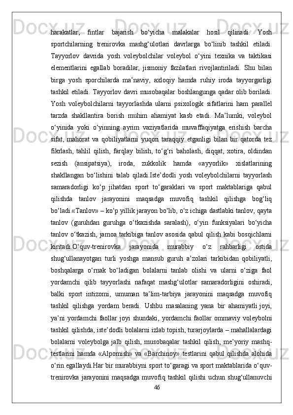 harakatlar,   fintlar   bajarish   bo‘yicha   malakalar   hosil   qilinadi.   Yosh
sportchilarning   trenirovka   mashg‘ulotlari   davrlarga   bo‘linib   tashkil   etiladi.
Tayyorlov   davrida   yosh   voleybolchilar   voleybol   o‘yini   texnika   va   taktikasi
elementlarini   egallab   boradilar,   jismoniy   fazilatlari   rivojlantiriladi.   Shu   bilan
birga   yosh   sporchilarda   ma’naviy,   axloqiy   hamda   ruhiy   iroda   tayyorgarligi
tashkil etiladi. Tayyorlov davri musobaqalar boshlangunga qadar olib boriladi.
Yosh   voleybolchilarni   tayyorlashda   ularni   psixologik   sifatlarini   ham   parallel
tarzda   shakllantira   borish   muhim   ahamiyat   kasb   etadi.   Ma’lumki,   voleybol
o‘yinida   yoki   o‘yinning   ayrim   vaziyatlarida   muvaffaqiyatga   erishish   barcha
sifat,   mahorat   va   qobiliyatlarni   yuqori   taraqqiy   etganligi   bilan   bir   qatorda   tez
fikrlash,   tahlil   qilish,   farqlay   bilish,   to‘g‘ri   baholash,   diqqat,   xotira,   oldindan
sezish   (ansipatsiya),   iroda,   zukkolik   hamda   «ayyorlik»   xislatlarining
shakllangan   bo‘lishini   talab   qiladi.Iste’dodli   yosh   voleybolchilarni   tayyorlash
samaradorligi   ko‘p   jihatdan   sport   to‘garaklari   va   sport   maktablariga   qabul
qilishda   tanlov   jarayonini   maqsadga   muvofiq   tashkil   qilishga   bog‘liq
bo‘ladi.«Tanlov» – ko‘p yillik jarayon bo‘lib, o‘z ichiga dastlabki tanlov, qayta
tanlov   (guruhdan   guruhga   o‘tkazishda   saralash),   o‘yin   funksiyalari   bo‘yicha
tanlov o‘tkazish,  jamoa tarkibiga tanlov asosida  qabul  qilish kabi  bosqichlarni
kiritadi.O‘quv-trenirovka   jarayonida   murabbiy   o‘z   rahbarligi   ostida
shug‘ullanayotgan   turli   yoshga   mansub   guruh   a’zolari   tarkibidan   qobiliyatli,
boshqalarga   o‘rnak   bo‘ladigan   bolalarni   tanlab   olishi   va   ularni   o‘ziga   faol
yordamchi   qilib   tayyorlashi   nafaqat   mashg‘ulotlar   samaradorligini   oshiradi,
balki   sport   intizomi,   umuman   ta’lim-tarbiya   jarayonini   maqsadga   muvofiq
tashkil  qilishga  yordam  beradi.  Ushbu  masalaning  yana  bir  ahamiyatli joyi,
ya’ni   yordamchi  faollar  joyi  shundaki,  yordamchi   faollar   ommaviy  voleybolni
tashkil qilishda, iste’dodli bolalarni izlab topish, turarjoylarda – mahallalardagi
bolalarni   voleybolga   jalb   qilish,   musobaqalar   tashkil   qilish,   me’yoriy   mashq-
testlarini   hamda   «Alpomish»   va   «Barchinoy»   testlarini   qabul   qilishda   alohida
o‘rin egallaydi.Har bir murabbiyni sport to‘garagi va sport maktablarida o‘quv-
trenirovka   jarayonini   maqsadga   muvofiq  tashkil   qilishi   uchun  shug‘ullanuvchi
46 