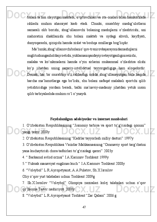 bolani ta’lim olayotgan maktabi, o‘qituvchilari va ota-onalari bilan hamkorlikda
ishlashi   muhim   ahamiyat   kasb   etadi.   Chunki,   murabbiy   mashg‘ulotlarni
samarali   olib   borishi,   shug‘ullanuvchi   bolaning   mashqlarni   o‘zlashtirishi,   uni
mahoratini   shakllanishi   shu   bolani   maktab   va   uydagi   ahvoli,   kayfiyati,
dunyoqarashi, qiziqishi hamda xislat va boshqa omillarga bog‘liqdir.
Ma’lumki,shug‘ullanuvchibolanio‘quv-trenirovkajarayonidamashqlarni
onglitushunganholdaijroetishi,yuklamaniqandayijroetayotganliginisezishi,
malaka   va   ko‘nikmalarni   hamda   o‘yin   sirlarini   mukammal   o‘zlashtira   olishi
ko‘p   jihatdan   uning   nazariy-intellektual   tayyorgarligiga   ham   aloqadordir.
Demak,   har   bir   murabbiy   o‘z   rahbarligi   ostida   shug‘ullanayotgan   bola   haqida
barcha   ma’lumotlarga   ega   bo‘lishi,   shu   bolani   nafaqat   malakali   sportchi   qilib
yetishtirishga   yordam   beradi,   balki   ma’naviy-madaniy   jihatdan   yetuk   inson
qilib tarbiyalashda muhim ro‘l o‘ynaydi.
Foydalanilgan adabiyotlar va internet manbalari
1.  O‘zbekiston   Respublikasining   “Jismoniy   tarbiya   va  sport   to‘g‘risidagi   qonuni”
yangi taxrir 2000y. 
2. O‘zbekiston Respublikasining “Kadrlar tayyorlash milliy dasturi” 1997y 
3. O‘zbekiston Respublikasi Vazirlar Mahkamasining “Ommaviy sport targ‘ibatini
yana kuchaytirish chora tadbirlari to‘g‘risidagi qarori” 2003y 
4. “ Barkamol avlod orzusi” I.A.Karimov Toshkent 1999y 
5.” Yuksak manaviyat engilmas kuch “ I.A.Karimov Toshkent 2008y 
6. “Voleybol” L.R.Ayropetyanst, A.A.Pulatov, Sh.X.Isroilov 
Oliy o‘quv yurt talabalari uchun Toshkent 2009g 
7.   Sh.X.Isroilov   “Voleybol”   Olimpiya   zaxiralari   kolej   talabalari   uchun   o‘quv
qo‘llanma.Tasvir nashiriyoti 2008y 
8. ”Voleybol” L.R.Ayropetyanst Toshkent “Zar Qalam” 2006 g 
47 